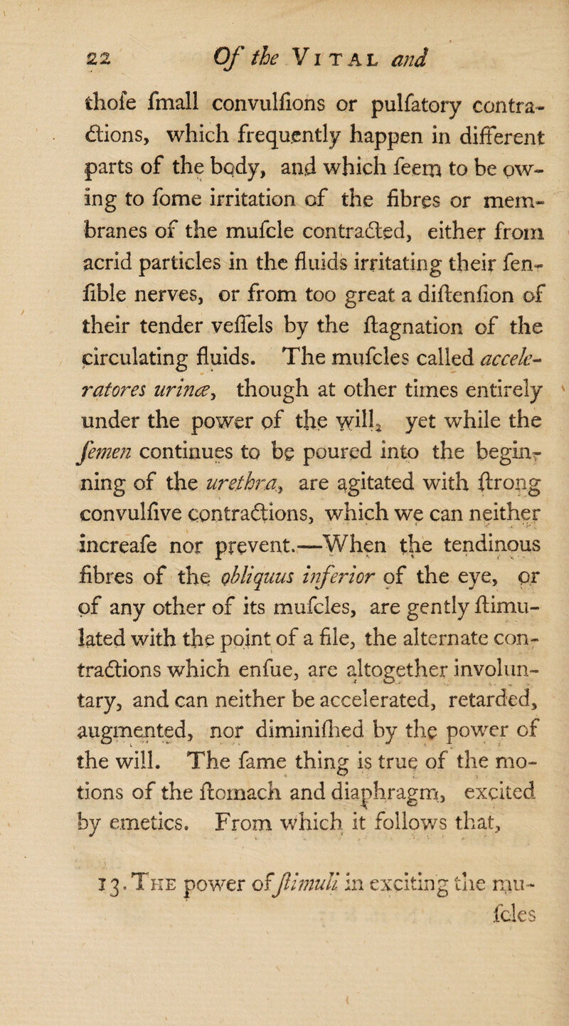 fchofe fmall convulfions or pulfatory contra¬ ctions, which frequently happen in different parts of the body, and which feem to be ow¬ ing to fome irritation of the fibres or mem¬ branes of the mufcle contracted, either from acrid particles in the fluids irritating their fen- fible nerves, or from too great a diftenfion of their tender veffels by the ftagnation of the circulating fluids. The mufcles called accele¬ rates urince, though at other times entirely under the power of the yyill* yet while the femen continues to be poured into the begin?- ning of the urethra, are agitated with ftrong convulfive contractions, which we can neither increafe nor prevent—When the tendinous fibres of the obliquus inferior of the eye, or of any other of its mufcles, are gently ftimu- lated with the point of a file, the alternate con¬ tractions which enfue, arc altogether involun¬ tary, and can neither be accelerated, retarded, augmented, nor diminifhed by the power of the will. The fame thing is true of the mo¬ tions of the flomach and diaphragm., excited by emetics. From which it follows that, 13.The power of jlimuliin exciting the mu¬ fcles