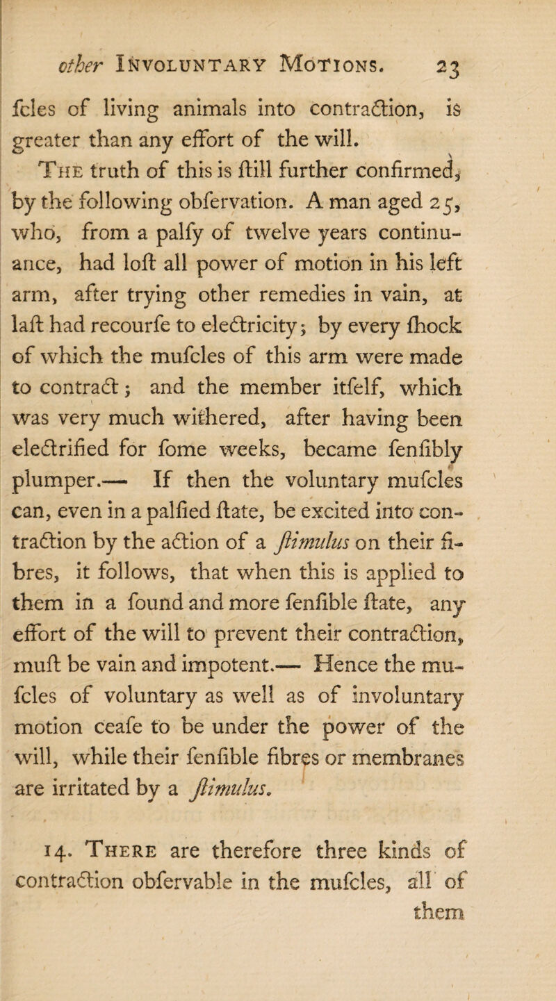 fcles of living animals into contraction, is greater than any effort of the will. The truth of this is ftill further confirmed, by the following obfervation. A man aged 25, who, from a palfy of twelve years continu¬ ance, had loft all power of motion in his left arm, after trying other remedies in vain, at laft had recourfe to electricity; by every fhock of which the mufcles of this arm were made to contract; and the member itfelf, which was very much withered, after having been electrified for fome weeks, became fenfibly plumper.— If then the voluntary mufcles can, even in a palfied ilate, be excited into con¬ traction by the aCtion of a Jlimulus on their fi¬ bres, it follows, that when this is applied to them in a found and more fenfible Hate, any effort of the will to prevent their contraction* mu ft be vain and impotent.— Hence the mu¬ fcles of voluntary as well as of involuntary motion ceafe to be under the power of the will, while their fenfible fibres or membranes are irritated by a Jlimulus. 14. There are therefore three kinds of contraction obfervable in the mufcles, all of them