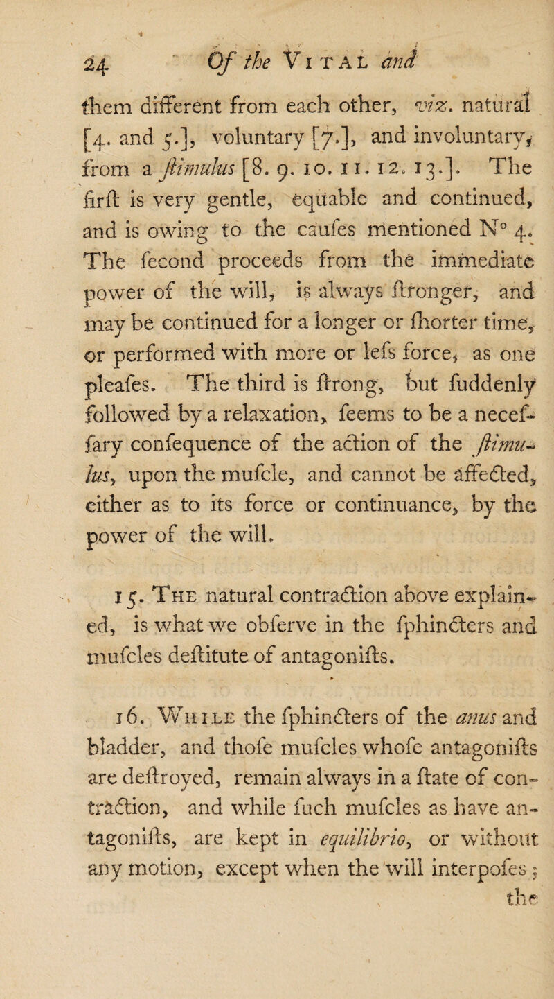 them different from each other, viz. natural [4. and 5.], voluntary [7.], and involuntary, from a fiimulus [8. 9. 10. 11. 12. 13.]. The lirft is very gentle, equable and continued, and is owing to the caufes mentioned N° 4. The fecond proceeds from the immediate power of the will, is always ftronger, and may be continued for a longer or fhorter time, or performed with more or lefs force, as one pleafes. The third is ftrong, but fuddenly followed by a relaxation, feems to be a necef- fary confequence of the aCtion of the Jiimu- luSy upon the mufcle, and cannot be affeCted, either as to its force or continuance, by the power of the will. 15. The natural contraction above explain¬ ed, is what we obferve in the fphinCters and mufcles deftitute of antagon iff s. j6. While the fphinCters of the anus and bladder, and thofe mufcles whofe antagonifts are deftroyed, remain always in a ftate of con¬ traction, and while fuch mufcles as have an¬ tagonifts, are kept in equilibrioy or without any motion, except when the will interpofes ?