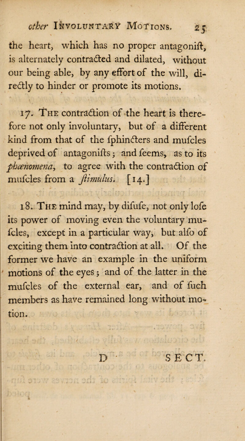 H the heart, which has no proper antagonift, is alternately contracted and dilated, without our being able, by any effort of the will, di- reCtly to hinder or promote its motions. 17. The contraction of the heart is there¬ fore not only involuntary, but of a different kind from that of the fphinClers and mufcles deprived of antagonifts ; and feems, as to its phenomena, to agree with the contraction of mufcles from a Jiimulus. [14.] * ' : ^ v . f ' - 18. The mind may, by difufe, not only lofe its power of moving even the voluntary mu¬ fcles, except in a particular way, but alfo of exciting them into contraction at all. Of the former we have an example in the uniform motions of the eyes; and of the latter in the mufcles of the external ear, and of fuch members as have remained long without mo¬ tion. D ' SECT