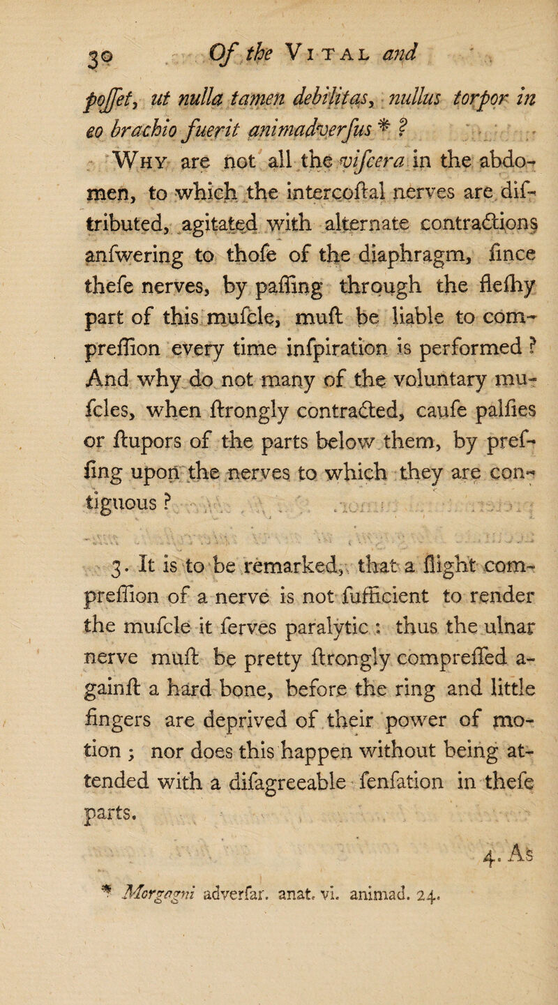 pojfet, ut nulla tamen debilitas, nullus torpor in eo brachio fuevit animadverfus * ? Why are not all the mfcera in the abdo¬ men, to which the intercoftai nerves are dif- tributed, agitated with alternate contractions anfwering to thofe of the diaphragm, fince ihefe nerves, by paffing through the flelhy part of this mufcle, muft be liable to com- preffion every time infpiration is performed ? And why do not many of the voluntary mu- fcles, when ftrongly contracted, caufe palfies or ftupors of the parts below them, by pref- fing upon the nerves to which they are con¬ tiguous ? -o'.. v.\yy'.uVio v;- -r 4.  - .. 3. It is to be remarked, that a flight com- preffion of a nerve is not fafficient to render the mufcle it ferves paralytic : thus the ulnar nerve muft be pretty ftrongly compreffed a- gainft a hard bone, before the ring and little fingers are deprived of their power of mo¬ tion ; nor does this happen without being at¬ tended with a difagreeable fenfation in thefe parts. 4. As * Morgagni adverfar. anat vi. animad. 24.