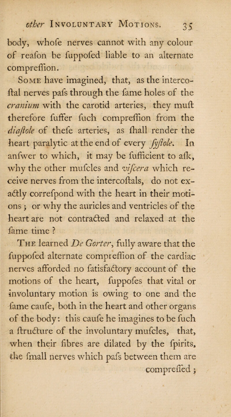 body, whofe nerves cannot with any colour of reafon be fuppofed liable to an alternate compreffion. Some have imagined, that, as the interco- ftal nerves pafs through the fame holes of the cranium with the carotid arteries, they muft therefore fuffer fuch compreffion from the diajlole of thefe arteries, as ffiall render the heart paralytic at the end of every fyftole. In anfwer to which, it may be fufficient to alk, wdiy the other mufcles and vifcera which re¬ ceive nerves from the intercoftals, do not ex¬ actly correfpond with the heart in their moti¬ ons ; or why the auricles and ventricles of the heart are not contracted and relaxed at the fame time ? The learned De Gorter, fully aware that the fuppofed alternate compreffion of the cardiac nerves afforded no fatisfadtory account of the motions of the heart, fuppofes that vital or involuntary motion is owing to one and the fame caufe, both in the heart and other organs of the body: this caufe he imagines to be fuch a ftruChire of the involuntary mufcles, that, when their fibres are dilated by the fpirltsa the fmall nerves which pafs between them are compreiied;