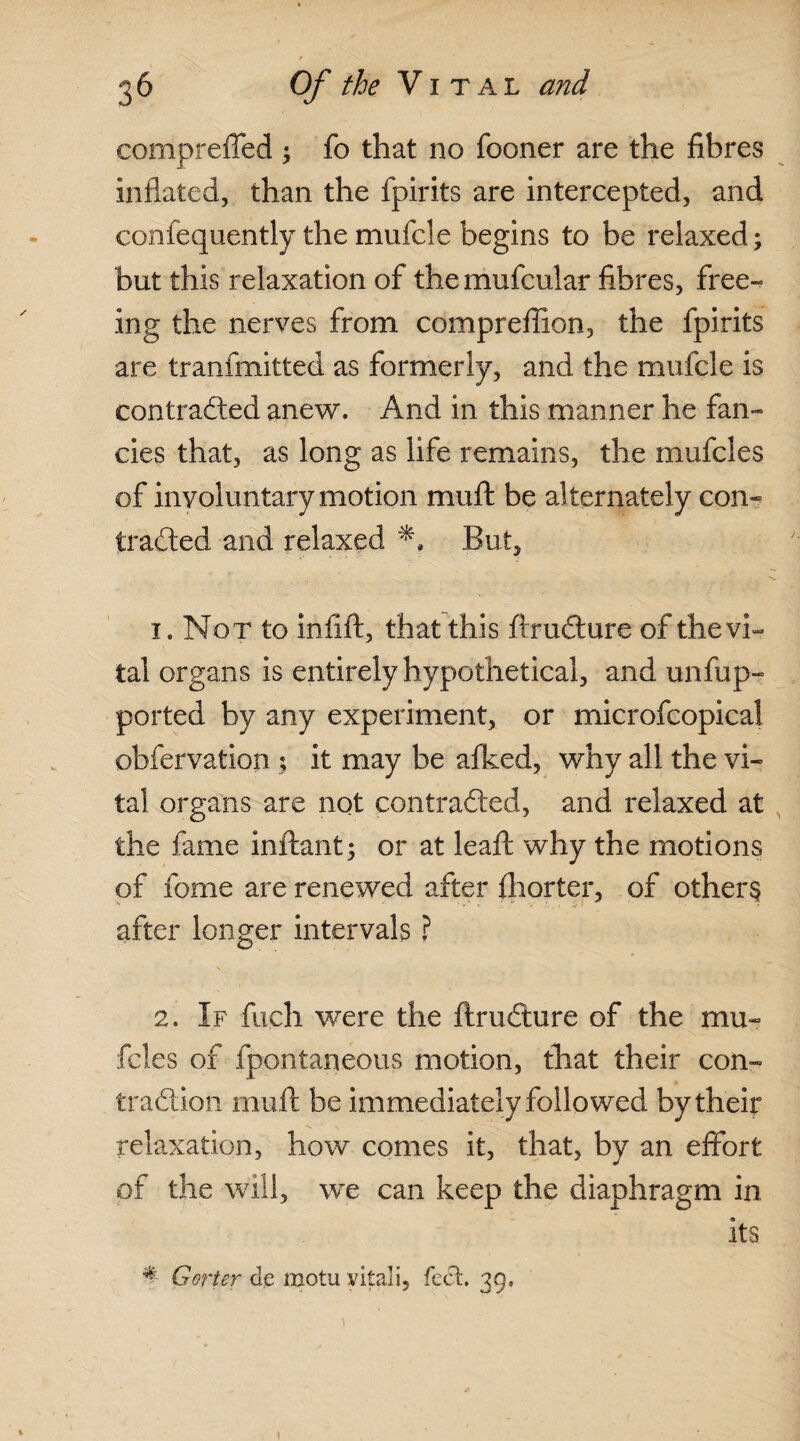 compreffed ; fo that no fooner are the fibres inflated, than the fpirits are intercepted, and confequently the mufcle begins to be relaxed; but this relaxation of the mufcular fibres, free¬ ing the nerves from compreflion, the fpirits are tranfmitted as formerly, and the mufcle is contradted anew. And in this manner he fan¬ cies that, as long as life remains, the mufcles of inyoluntary motion muft be alternately con¬ tracted and relaxed But, x. Not to infift, that this ftrudture of the vi¬ tal organs is entirely hypothetical, and unfup- ported by any experiment, or microfcopical obfervation; it may be afked, why all the vi¬ tal organs are not contradted, and relaxed at the fame inftant; or at leaft why the motions of fome are renewed after fix or ter, of others after longer intervals ? 2. If fuch were the ftrudture of the mu¬ fcles of fpontaneous motion, that their con¬ traction muft be immediately followed by their relaxation, how comes it, that, by an effort of the will, we can keep the diaphragm in its * Gorier de motu vitali, feet. 39.