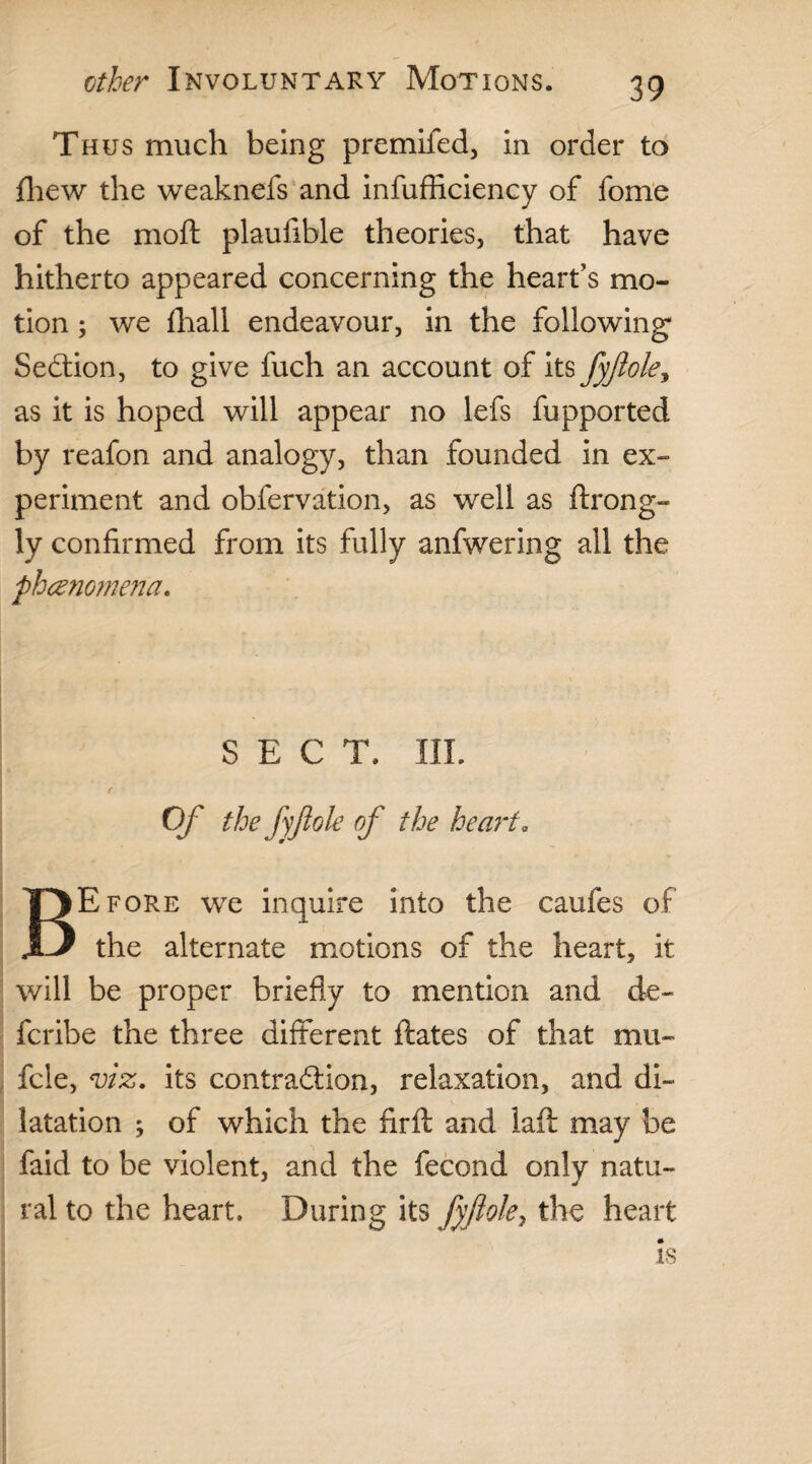 Thus much being premifed, in order to fhew the weaknefs and infufhciency of fome of the moft plaufible theories, that have hitherto appeared concerning the heart’s mo¬ tion ; we fhall endeavour, in the following Section, to give fuch an account of its fyftole, as it is hoped will appear no lefs fupported by reafon and analogy, than founded in ex¬ periment and obfervation, as well as ftrong- ly confirmed from its fully anfwering all the phenomena. SECT. III. Of the fyftole of the heart. BEfore we inquire into the caufes of the alternate motions of the heart, it will be proper briefly to mention and de~ fcribe the three different ftates of that mu- fcle, viz. its contraction, relaxation, and di¬ latation ; of which the Arft and lafi: may be faid to be violent, and the fecond only natu¬ ral to the heart. During its fyftole, the heart Is