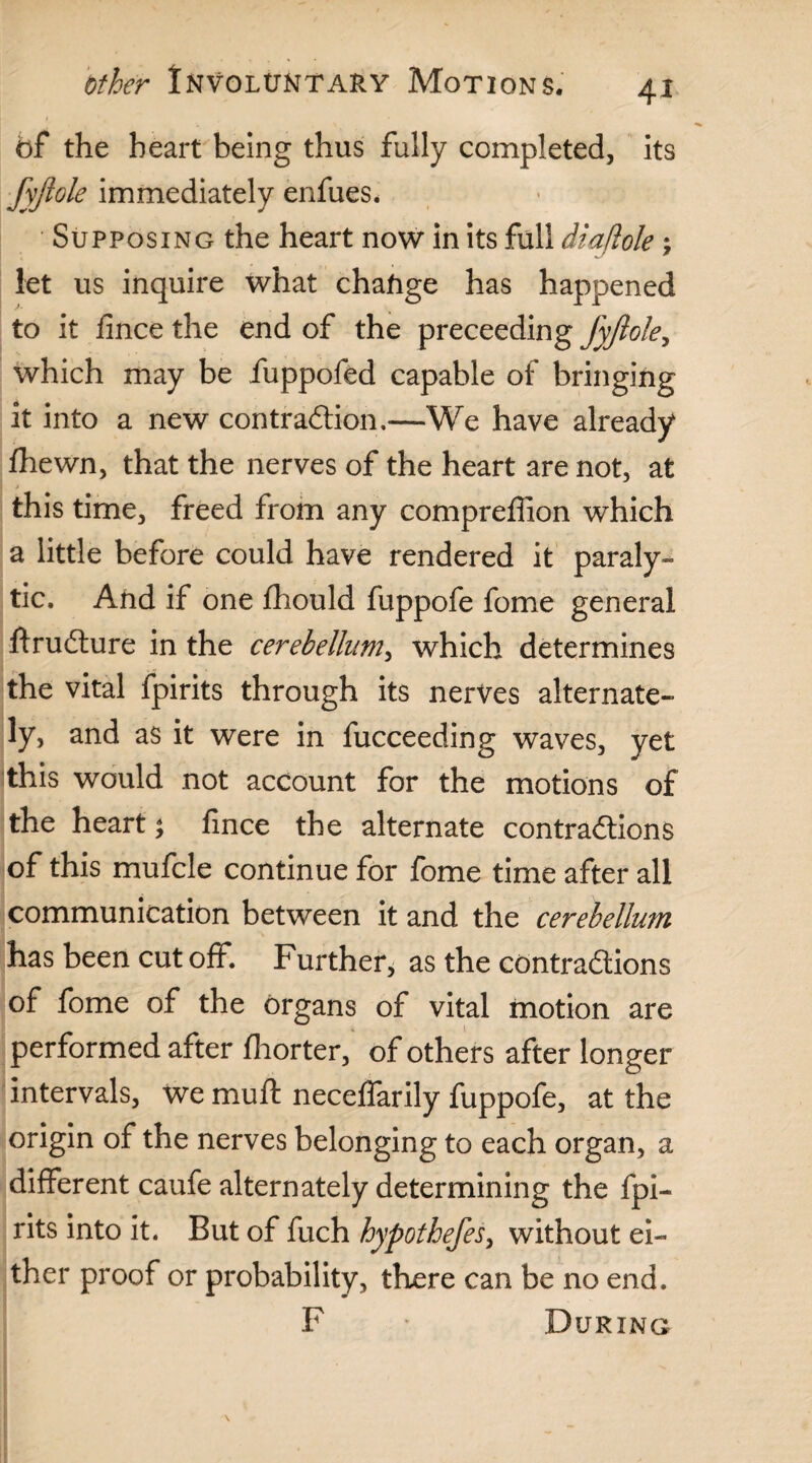 4* bf the heart being thus fully completed, its fyjiole immediately enfues. Supposing the heart now in its full diajlole; let us inquire what chafige has happened to it iince the end of the preceeding fyjiole, which may be fuppofed capable of bringing it into a new contraftion,—We have already fhewn, that the nerves of the heart are not, at this time, freed from any compreffion which a little before could have rendered it paraly¬ tic. And if one fhould fuppofe fome general ftrudlure in the cerebellum, which determines the vital fpirits through its nerves alternate¬ ly, and as it were in fucceeding waves, yet this would not account for the motions of the heart; fince the alternate contractions of this mufcle continue for fome time after all communication between it and the cerebellum has been cut off. Further, as the contradions of fome of the organs of vital motion are performed after fhorter, of others after longer intervals, we mu ft neceffarily fuppofe, at the origin of the nerves belonging to each organ, a different caufe alternately determining the fpi¬ rits into it. But of fuch hypothefes, without ei¬ ther proof or probability, there can be no end. F During