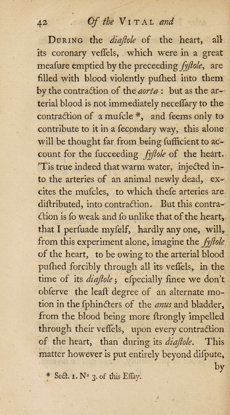 During the diajlole of the heart, all its coronary veffels, which were in a great meafure emptied by the preceeding fyftole, are filled with blood violently pufhed into them by the contraction of the aorta : but as the ar¬ terial blood is not immediately neceffary to the contraction of a mufcle *, and feems only to contribute to it in a fecondary way, this alone will be thought far from being fufficient to ac¬ count for the fucceeding fyftole of the heart. 'Tis true indeed that warm water, injeCted in¬ to the arteries of an animal newly dead, ex¬ cites the rnufcles, to which thefe arteries are diftributed, into contraction. But this contra¬ ction is fo weak and fo unlike that of the heart, that I perfuade myfelf, hardly any one, will* from this experiment alone, imagine the fyftole of the heart, to be owing to the arterial blood pufhed forcibly through all its vefiels, in the time of its diaftole; efpecially finee we don't obferve the leaft degree of an alternate mo¬ tion in the fphinCters of the anus and bladder, from the blood being more ftrongly impelled through their veffels, upon every contraction of the heart, than during its diaftole. This matter however is put entirely beyond dilpute, by * SeCt. i. N° 3. of this Effav. < •-* j 1 /