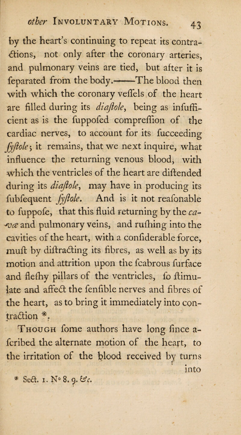 43 by the heart’s continuing to repeat its contra¬ ctions, not only after the coronary arteries, and pulmonary veins are tied, but after it is feparated from the body.-The blood then with which the coronary veffels of the heart are filled during its diaftole, being as ineffi¬ cient as is the fuppofed compreffion of the cardiac nerves, to account for its fucceeding fyftole$ it remains, that we next inquire, what influence the returning venous blood, with which the ventricles of the heart are diftended during its diaftole, may have in producing its fubfequent fyftole. And is it not reafonable to fuppofe, that this fluid returning by the ca- and pulmonary veins, and rufhing into the cavities of the heart, with a confiderable force, muft by diftraCting its fibres, as well as by its motion and attrition upon the fcabrous furface and flefhy pillars of the ventricles, fo ftimu- l.ate and affedt the fenfible nerves and fibres of the heart, as to bring it immediately into con¬ traction •m - l f S Though fome authors have long fince a- fcribed the alternate motion of the heatt, to the irritation of the blood received by turns into * Se£t. i. N° 8. 9. by. { %