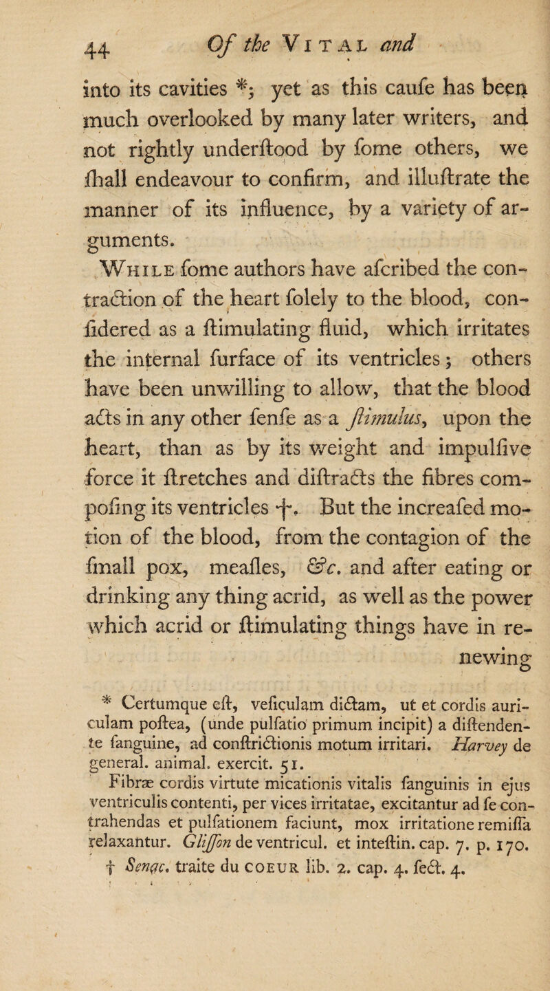 into its cavities *4 yet as this cauie has been much overlooked by many later writers, and not rightly underftood by fome others, we fhall endeavour to confirm, and illuftrate the manner of its influence, by a variety of ar¬ guments. While fome authors have afcribed the con¬ traction of the heart folely to the blood, con- fidered as a ftimulating fluid, which irritates the internal furface of its ventricles; others have been unwilling to allow, that the blood acts in any other fenfe as a fhnuius, upon the heart, than as by its weight and impulfive force it ftretches and diftrafts the fibres com- pofing its ventricles ft*. But the increafed mo¬ tion of the blood, from the contagion of the finall pox, mealies, &c. and after eating or drinking any thing acrid, as well as the power which acrid or ftimulating things have in re¬ newing * Certumque eit, veficulam didtam, nt et cordis auri- culam poftea, (unde pulfatio primum incipit) a diftenden- te f anguine, ad conftridboms motum irritari. Harvey de general, animal, exercit. 51. Fibrse cordis virtute micationis vitalis fanguinis in ejus ventriculis contend, per vices irritatae, excitantur ad fe eon- trahendas et pulfationem faciunt, mox irritatione remifla relaxatitur. Gliffbn de ventricul. et inteftin. cap. 7. p. 170. f Sengc, traite du coeur lib. 2. cap. 4. fedt. 4.