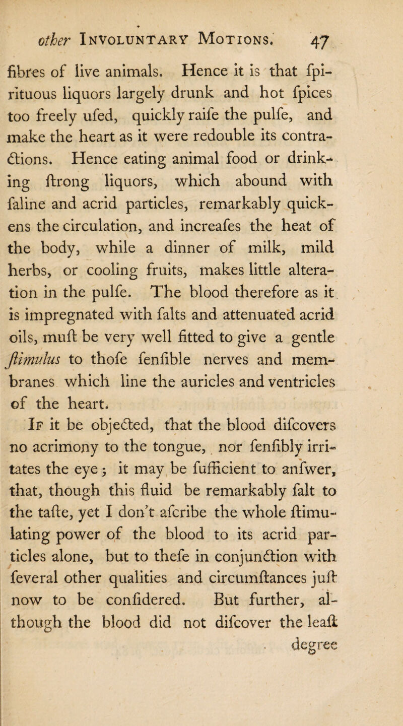 fibres of live animals. Hence it is that fpi- rituous liquors largely drunk and hot fpices too freely ufed, quickly raife the pulfe, and make the heart as it were redouble its contra¬ ctions. Hence eating animal food or drink¬ ing ftrong liquors, which abound with faline and acrid particles, remarkably quick¬ ens the circulation, and increafes the heat of the body, while a dinner of milk, mild herbs, or cooling fruits, makes little altera¬ tion in the pulfe. The blood therefore as it is impregnated with falts and attenuated acrid oils, muft be very well fitted to give a gentle Jlimidus to thofe fenfible nerves and mem¬ branes which line the auricles and ventricles of the heart. If it be objected, that the blood difcovers no acrimony to the tongue, nor fenfibly irri¬ tates the eye 5 it may be fufficient to anfwer, that, though this fluid be remarkably fait to the tafte, yet I don't afcribe the whole ftimu- lating power of the blood to its acrid par¬ ticles alone, but to thefe in conjunction with feveral other qualities and circumftances juft now to be confidered. But further, al¬ though the blood did not difcover the lead; degree