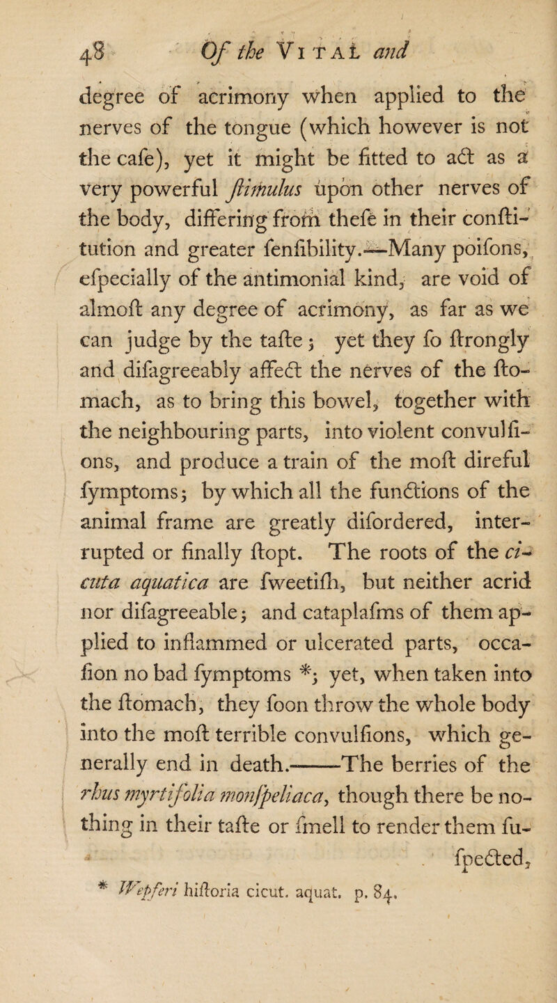 I 48 Of the V1 T a t and degree of acrimony when applied to the nerves of the tongue (which however is not the cafe), yet it might be fitted to add as a very powerful flithulus upon other nerves of the body, differing froth theft in their confti- tution and greater fenfibility.—Many poifons, efpecially of the antimonial kind, are void of almoft any degree of acrimony, as far as we can judge by the tafte $ yet they fo ftrongly and difagreeably affedd the nerves of the fto- mach, as to bring this bowel, together with the neighbouring parts, into violent convulfi- ons, and produce a train of the mold direful fymptoms; by which all the functions of the animal frame are greatly difordered, inter¬ rupted or finally ftopt. The roots of the ck cuta aquatka are fweetifh, but neither acrid nor difagreeable; and cataplafms of them ap¬ plied to in flammed or ulcerated parts, occa- fion no bad fymptoms yet, when taken into the ftomach, they foon throw the whole body into the moft terrible convulfions, which ge¬ nerally end in death.-——The berries of the rhus myrt folia monfpeliaca, though there be no¬ thing in their tafte or fmell to render them fu- fpedted, * Wepferi hiftoria cicut. aquat. p. 84,