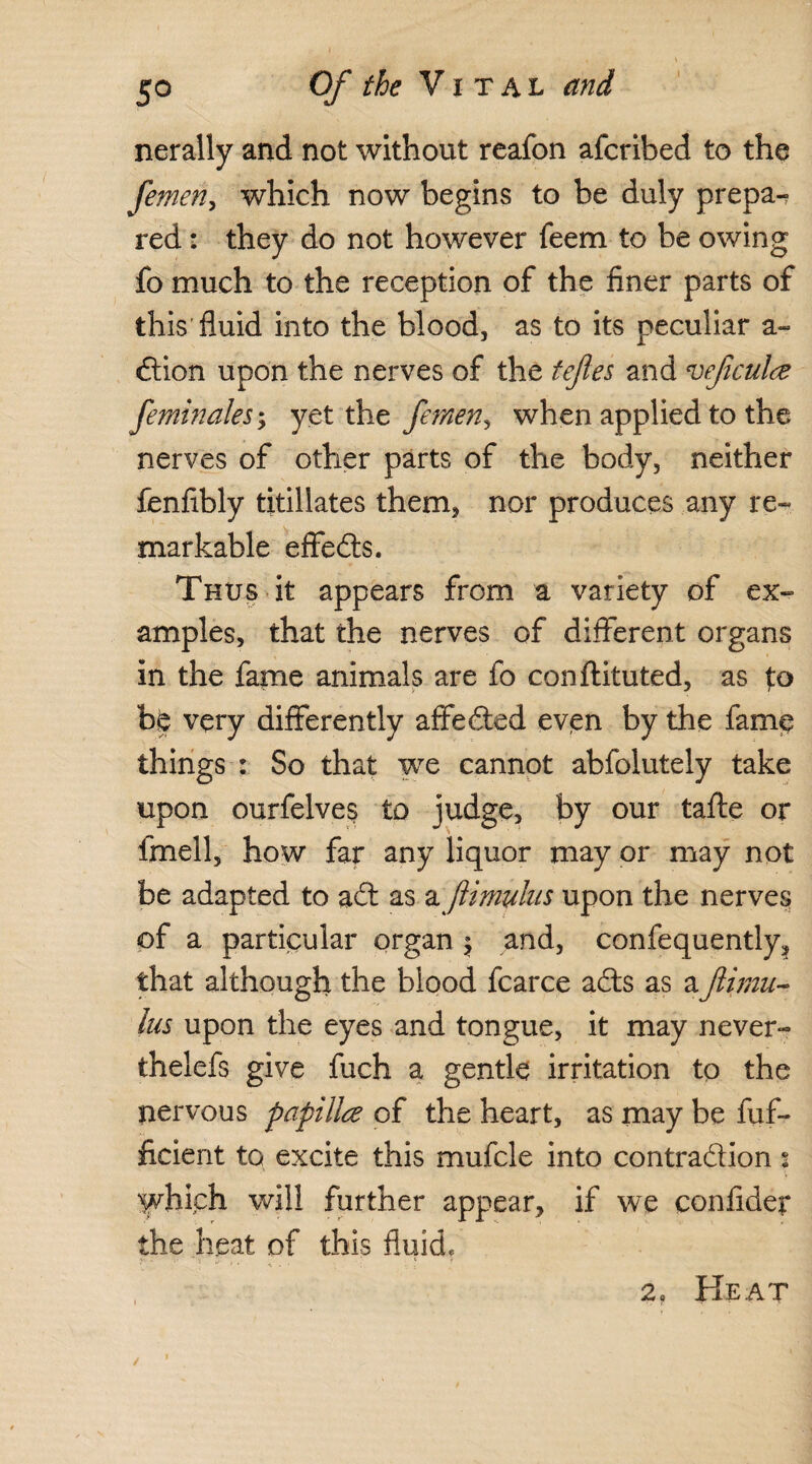 nerally and not without reafon afcribed to the femen, which now begins to be duly prepay red: they do not however feem to be owing fo much to the reception of the finer parts of this fluid into the blood, as to its peculiar a- Ction upon the nerves of the tefles and veftculce feminaleSy yet the femen, when applied to the nerves of other parts of the body, neither fenfibly titillates them, nor produces any re¬ markable effects. Thus it appears from a variety of ex¬ amples, that the nerves of different organs in the fame animals are fo conftituted, as f:o hfc very differently affected even by the fame things : So that we cannot abfolutely take upon ourfelves to judge, by our tafte or fmell, how far any liquor may or may not be adapted to aCt as a ftimulus upon the nerves of a particular organ; and, confequently, that although the blood fcarce a£ts as a ftimu¬ lus upon the eyes and tongue, it may never- thelefs give fuch a gentle irritation to the nervous papillce of the heart, as may be fuf- ficient to excite this mufcle into contraction 2 which will further appear, if we confider the heat of this fluid, 2. Heat