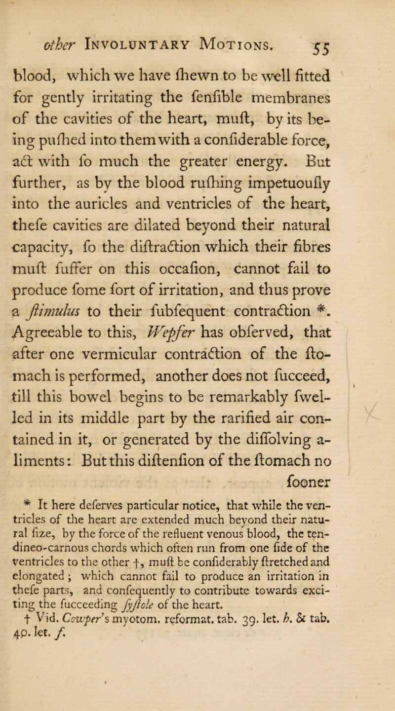 blood, which we have fhewn to be well fitted for gently irritating the fenfible membranes of the cavities of the heart, muft, by its be¬ ing pufhed into them with a confiderable force, adt with fo much the greater energy. But further, as by the blood rufhing impetuoufly into the auricles and ventricles of the heart, thefe cavities are dilated beyond their natural capacity, fo the diftradlion which their fibres muft fuffer on this occafion, cannot fail to produce fome fort of irritation, and thus prove a ftimulus to their fubfequent contradlion Agreeable to this, Wepfer has obferved, that after one vermicular contraction of the fto- mach is performed, another does not fucceed, till this bowel begins to be remarkably fwel- led in its middle part by the rarified air con¬ tained in it, or generated by the diffolving a- liments: But this diftenfion of the ftomach no fooner * It here deferves particular notice, that while the ven¬ tricles of the heart are extended much beyond their natu¬ ral fize, by the force of the refluent venous blood, the ten- dineo-carnous chords which often run from one fide of the Ventricles to the other f, muft be confiderably ftretchedand elongated; which cannot fail to produce an irritation in thefe parts, and confequently to contribute towards exci¬ ting the fucceeding fyftole of the heart. t Vid. Cowper'smyotom. reformat, tab. 39. let. h. Sc tab. 4p. lot. f,