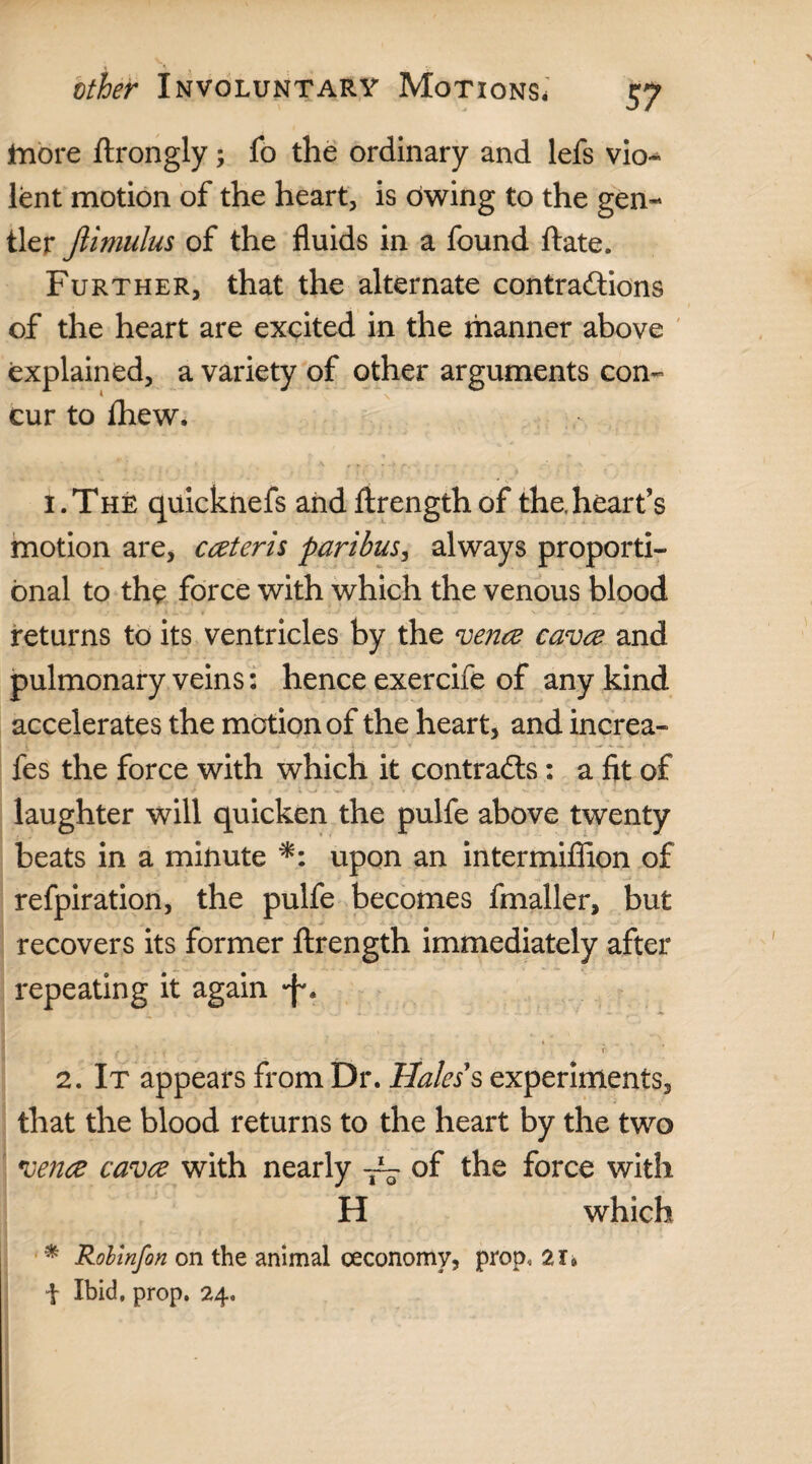 more ftrongly ; fo the ordinary and lefs vio¬ lent motion of the heart, is owing to the gen¬ tler Jlimulus of the fluids in a found ftate. Further, that the alternate contractions of the heart are excited in the manner above explained, a variety of other arguments con¬ cur to fhew, 1. The quicknefs and ftrengthof the,heart’s motion are, caeteris paribus, always proporti¬ onal to the force with which the venous blood returns to its ventricles by the venae cavae and pulmonary veins: hence exercife of any kind accelerates the motion of the heart, and increa- fes the force with which it contracts: a fit of - __ ; ' > .. .. . > # • V * 'w .. * /• • .. . Vi • v V - < • laughter will quicken the pulfe above twenty beats in a minute *: upon an intermiffion of refpiration, the pulfe becomes fmaller, but recovers its former ftrength immediately after repeating it again •j-. ■ r- 2. It appears from Dr. Hales's experiments, that the blood returns to the heart by the two venae cavae with nearly of the force with H which * Rolinfon on the animal ceconomy, prop, ar* i Ibid, prop. 24.