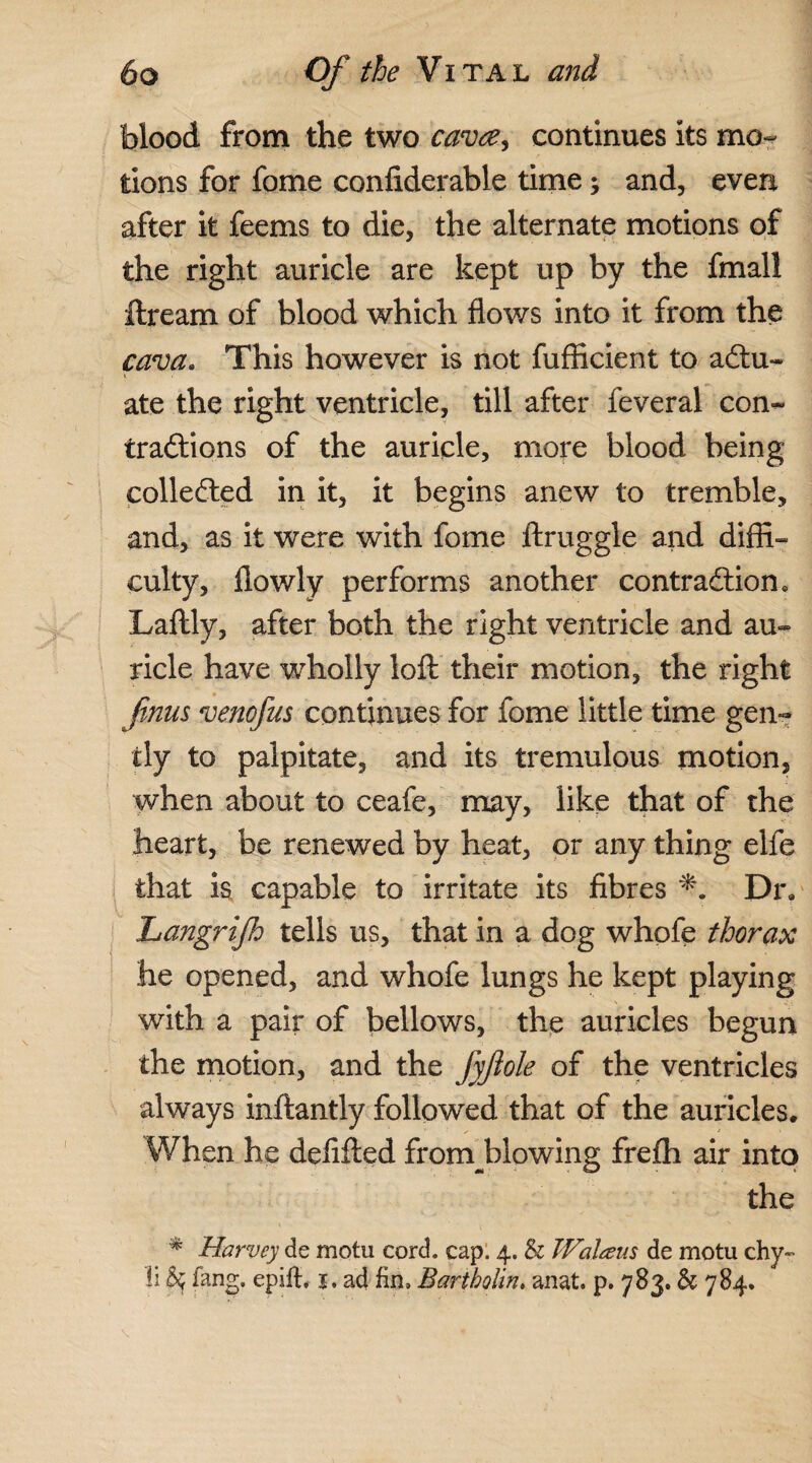 blood from the two cava, continues its mo¬ tions for fome confiderable time; and, even after it feems to die, the alternate motions of the right auricle are kept up by the fmall ftream of blood which flows into it from the cava. This however is not fufficient to actu¬ ate the right ventricle, till after feveral con¬ tractions of the auricle, more blood being collected in it, it begins anew to tremble, and, as it were with fome ftruggle and diffi¬ culty, llowly performs another contraction. Laflly, after both the right ventricle and au¬ ricle have wholly iofl: their motion, the right fnus venofus continues for fome little time gen¬ tly to palpitate, and its tremulous motion, when about to ceafe, may, like that of the heart, be renewed by heat, or any thing elfe that is capable to irritate its fibres Dr, Langrijh tells us, that in a dog whofe thorax he opened, and whofe lungs he kept playing with a pair of bellows, the auricles begun the motion, and the fyjiole of the ventricles always inftantly followed that of the auricles. When he defifted frornblowing frefti air into the * Harvey de motu cord. cap. 4. & Walcens de motu chy~ li 5$ fang, epifh j. ad fin, Bartholin. anat. p. 783. & 784.