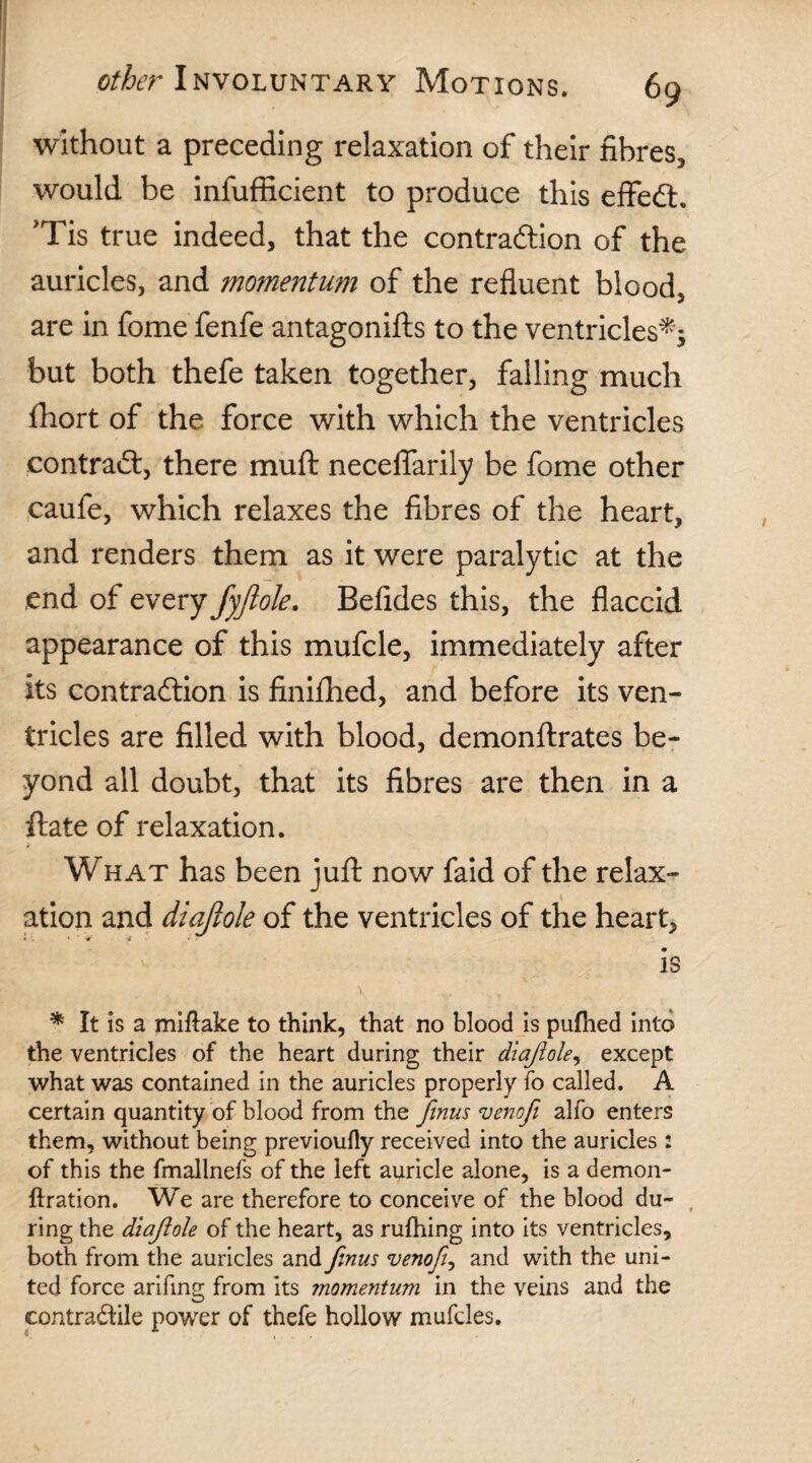 without a preceding relaxation of their fibres, would be infufficient to produce this eflfeCh 'Tis true indeed, that the contraction of the auricles, and momentum of the refluent blood, are in fome fenfe antagonifts to the ventricles^ but both thefe taken together, falling much fhort of the force with which the ventricles contract, there mu ft neceflarily be fome other caufe, which relaxes the fibres of the heart, and renders them as it were paralytic at the end of every fyftole. Befides this, the flaccid appearance of this mufcle, immediately after its contraction is finifhed, and before its ven¬ tricles are filled with blood, demonftrates be¬ yond all doubt, that its fibres are then in a ftate of relaxation. What has been juft now faid of the relax¬ ation and diajlole of the ventricles of the heart, is * It is a miftake to think, that no blood is pufhed into the ventricles of the heart during their diajlole, except what was contained in the auricles properly fo called. A certain quantity of blood from the finus venofi alfo enters them, without being previoufly received into the auricles : of this the fmallnefs of the left auricle alone, is a demon- ftration. We are therefore to conceive of the blood du¬ ring the diajlole of the heart, as rufhing into its ventricles, both from the auricles and firms venofi, and with the uni¬ ted force arifing from its momentum in the veins and the contradile power of thefe hollow mufcles.