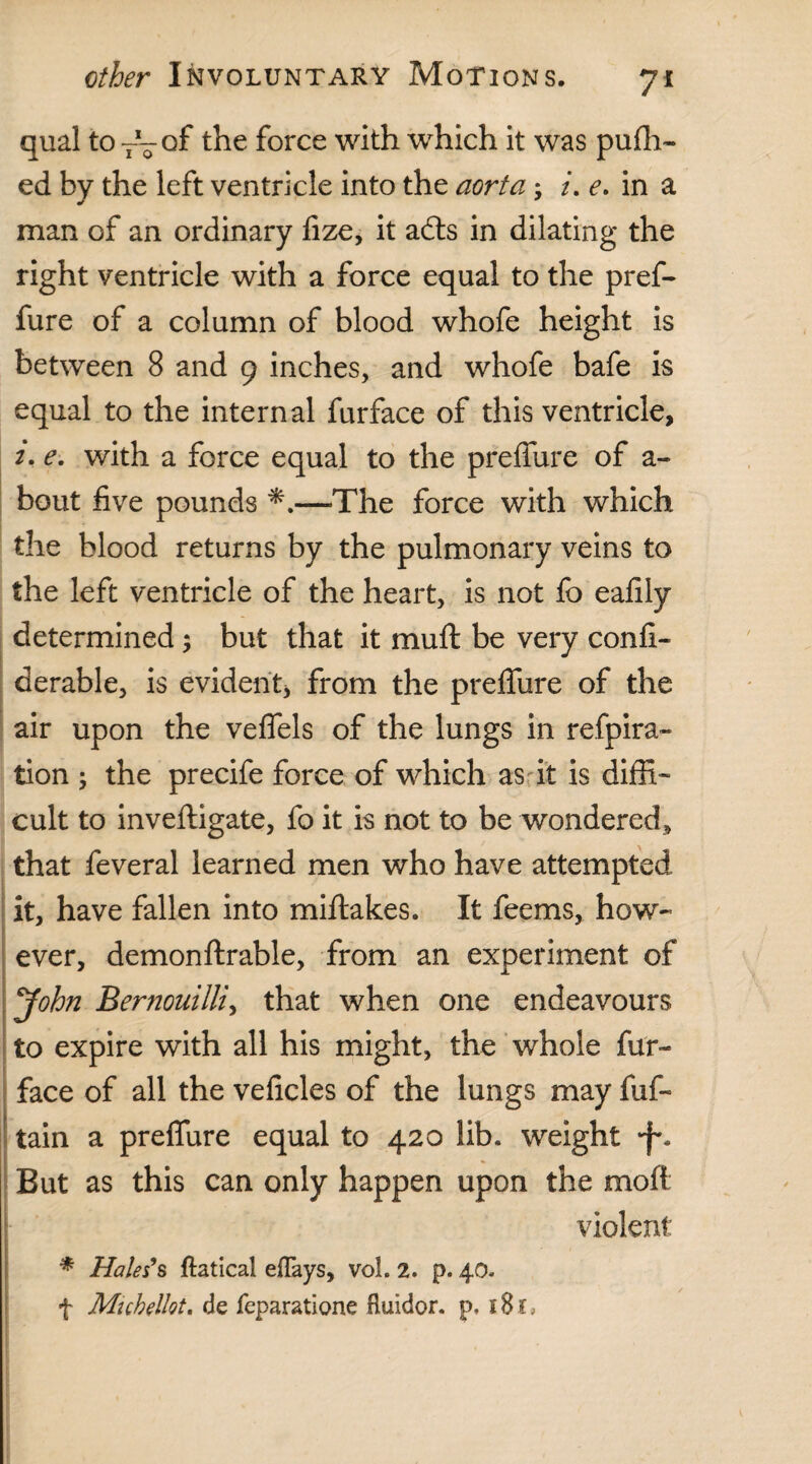 qual to TV°f the force with which it was pufh- ed by the left ventricle into the aorta; /. e. in a man of an ordinary fize, it adls in dilating the right ventricle with a force equal to the pref- fure of a column of blood whofe height is between 8 and 9 inches, and whofe bafe is equal to the internal furface of this ventricle, 2. e. with a force equal to the preffure of a- bout five pounds —The force with which the blood returns by the pulmonary veins to the left ventricle of the heart, is not fo eafily determined but that it muft be very confi- derable, is evident, from the preffure of the air upon the veffels of the lungs in refpira- lion ; the precife force of which as it is diffi¬ cult to inveftigate, fo it is not to be wondered, that feveral learned men who have attempted it, have fallen into miftakes. It feems, how¬ ever, demonftrable, from an experiment of John Bernouilli, that when one endeavours to expire with all his might, the whole fur- face of all the veficles of the lungs may fuf- tain a preffure equal to 420 lib. weight •f. But as this can only happen upon the moft violent * Hales9s ftatical eflays, voh 2. p. 40. f Muhelkt. de feparatione fluidor. p.