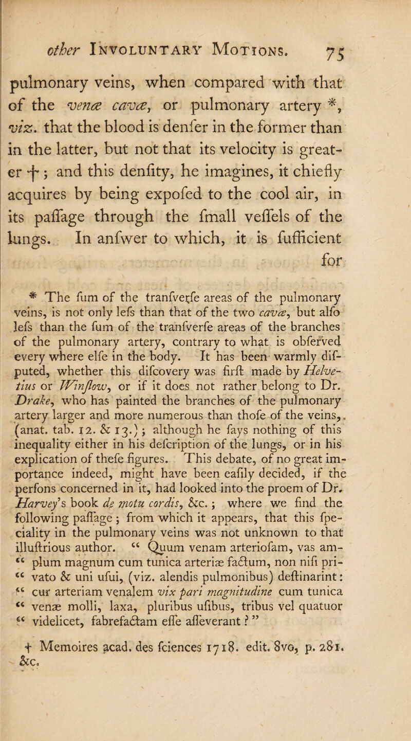 pulmonary veins, when compared with that of the vena cava, or pulmonary artery viz. that the blood is denier in the former than in the latter, but not that its velocity is great¬ er 'f; and this denfity, he imagines, it chiefly acquires by being expofed to the cool air, in its paffage through the fmall veffels of the lungs. In anfwer to which, it is fufficient for * The fum of the tranfvetfe areas of the pulmonary veins, is not only lefs than that of the two cavce, but alfo ]efs than the fum of the tranfverfe areas of the branches of the pulmonary artery, contrary to what is obferved every where elfe in the body. It has been warmly dis¬ puted, whether this difcovery was firfl made by Helve- tius or TVinJlow, or if it does not rather belong to Dr. Drake, who has painted the branches of the pulmonary artery larger and more numerous than thofe of the veins,, (anat. tab. 12. h 13.); although he fays nothing of this inequality either in his defcription of the lungs, or in his explication of thefe figures. This debate, of no great im¬ portance indeed, might have been eafily decided, if the perfons concerned in it, had looked into the proem of Dr, Harvey*s book de motu cordis, &c.; where we find the following paffage; from which it appears, that this fpe- ciality in the pulmonary veins was not unknown to that illuftrious author. cc Quum venam arteriofam, vas am- <c plum magnum cum tunica arteriae fadlum, non nifi pri- <c vato & uni ufui, (viz. alendis pulmonibus) deftinarint: cur arteriam venalem vix pari magnitudine cum tunica “ venae molli, laxa, pluribus ufibus, tribus vel quatuor £< videlicet, fabrefadtam elfe afleverant ? ” t Memoires acad. des fciences 1718. edit. 8vo, p. 281. &c.