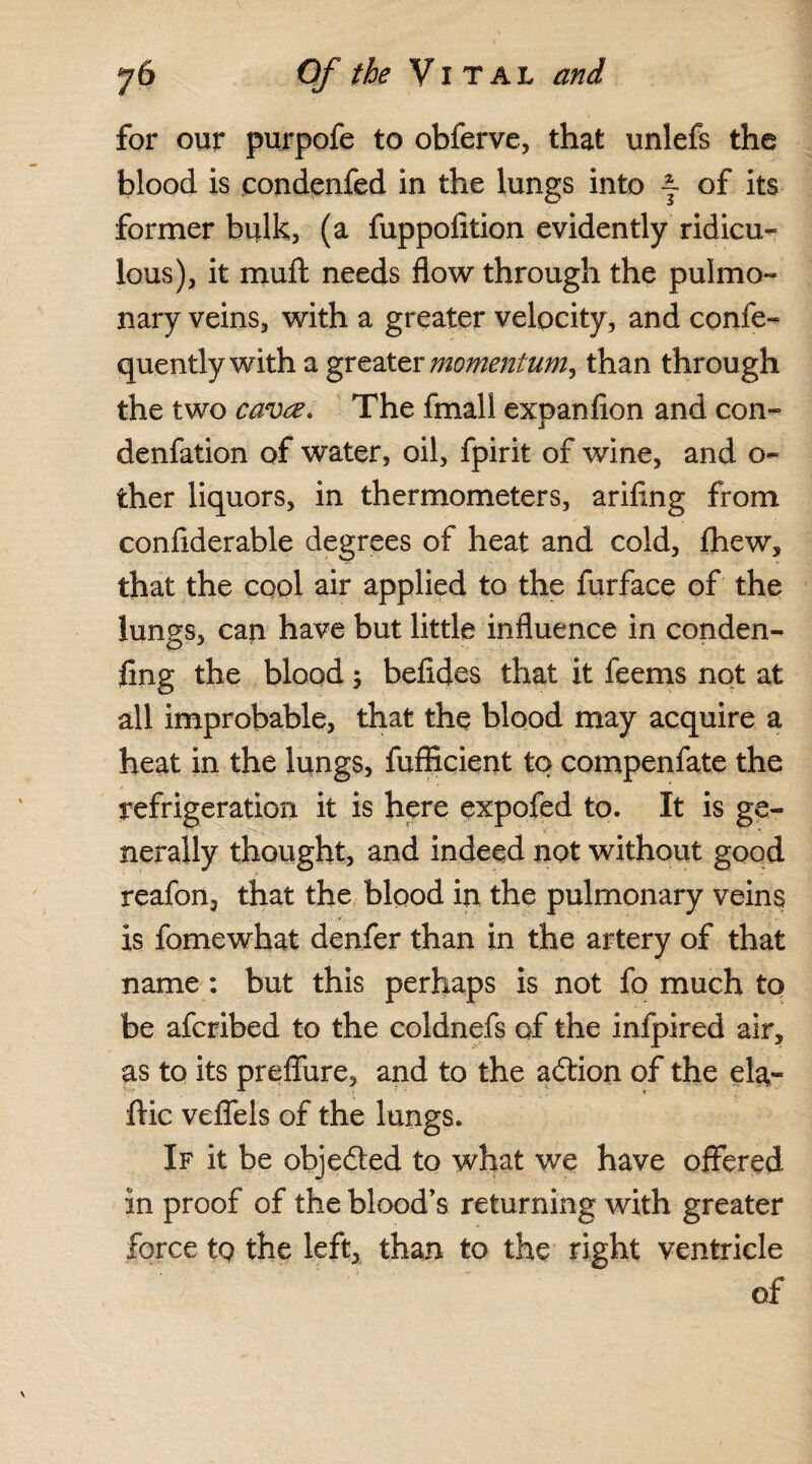 for our purpofe to obferve, that unlefs the blood is condenfed in the lungs into j- of its former bulk, (a fuppofition evidently ridicu¬ lous), it muft needs flow through the pulmo¬ nary veins, with a greater velocity, and confe- quently with a greater momentum^ than through the two cava. The fmall expanfion and con- denfation of water, oil, fpirit of wine, and o~ ther liquors, in thermometers, arifing from conflderable degrees of heat and cold, fhew, that the cool air applied to the furface of the lungs, can have but little influence in conden- fing the blood; befides that it feems not at all improbable, that the blood may acquire a heat in the lungs, fufficient to compenfate the refrigeration it is here expofed to. It is ge¬ nerally thought, and indeed not without good reafon, that the bipod in the pulmonary veins is fomewhat denfer than in the artery of that name : but this perhaps is not fo much to be afcribed to the coldnefs of the infpired air, as to its prefliire, and to the adion of the ela- ftic veflels of the lungs. If it be objeded to what we have offered in proof of the blood’s returning with greater force tp the left, than to the right ventricle of