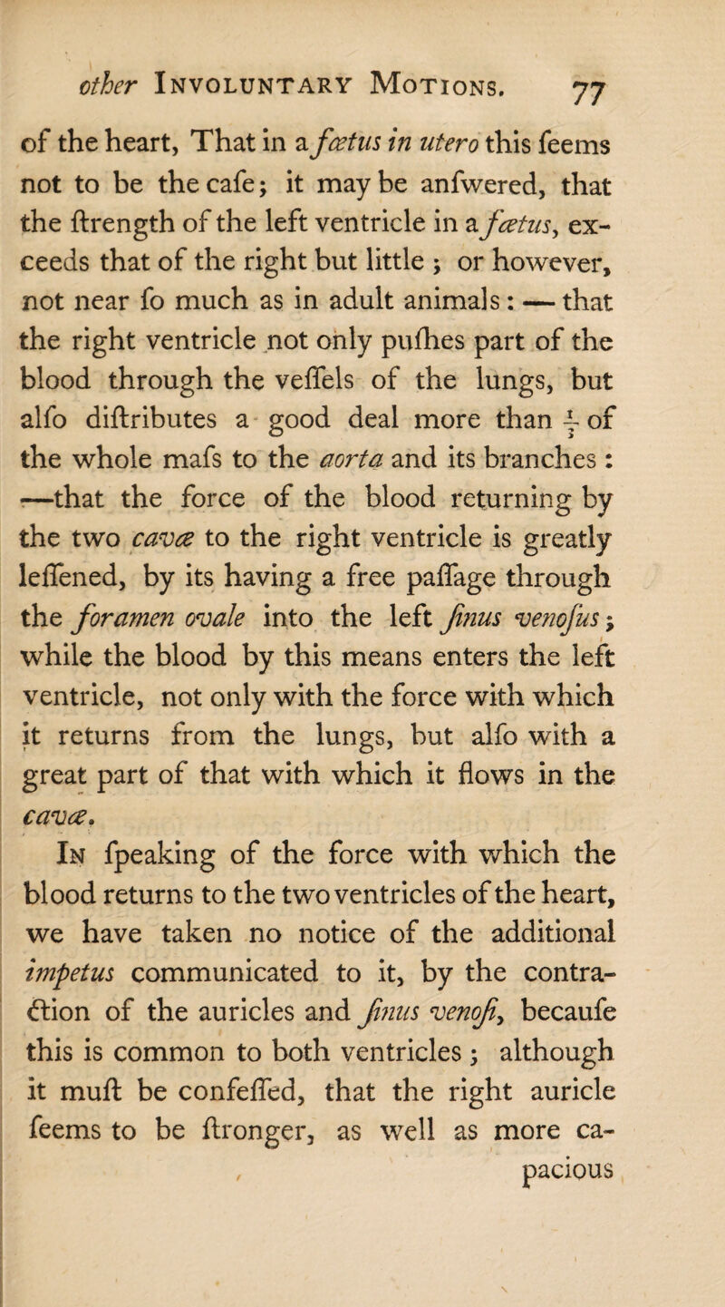 of the heart, That in a foetus in utero this feems not to be the cafe; it maybe anfwered, that the ftrength of the left ventricle in a foetus, ex¬ ceeds that of the right but little ; or however, not near fo much as in adult animals: — that the right ventricle not only pufhes part of the blood through the veffels of the lungs, but alfo diftributes a good deal more than A of the whole mafs to the aorta and its branches : *—that the force of the blood returning by the two cavce to the right ventricle is greatly leflened, by its having a free palfage through the foramen ovale into the left films venofus; while the blood by this means enters the left ventricle, not only with the force with which it returns from the lungs, but alfo with a great part of that with which it flows in the cavce. In fpeaking of the force with which the blood returns to the two ventricles of the heart, we have taken no notice of the additional impetus communicated to it, by the contra¬ ction of the auricles and finus venofi> becaufe this is common to both ventricles ; although it mull be confefled, that the right auricle feems to be ftronger, as well as more ca- , pacious