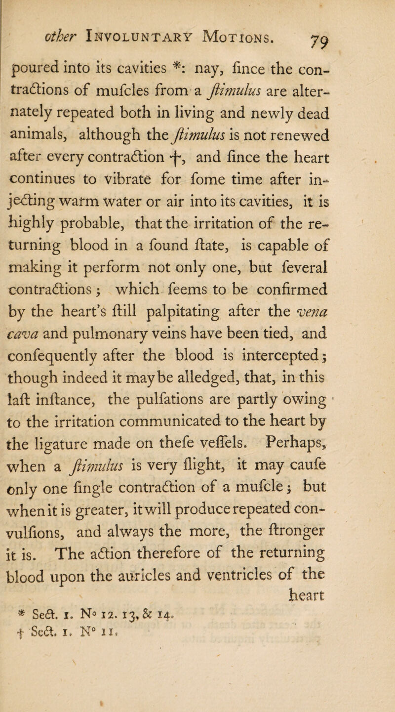 poured into its cavities *: nay, fmce the con¬ tractions of mufcles from a Jlimulus are alter¬ nately repeated both in living and newly dead animals, although the Jtimulus is not renewed after every contraction *f*, and lince the heart continues to vibrate for fome time after in¬ jecting warm water or air into its cavities, it is highly probable, that the irritation of the re¬ turning blood in a found ltate, is capable of making it perform not only one, but feveral contractions; which feems to be confirmed by the heart’s ftill palpitating after the vena cava and pulmonary veins have been tied, and confequently after the blood is intercepted; though indeed it maybe alledged, that, in this laft inltance, the pullations are partly owing to the irritation communicated to the heart by the ligature made on thefe veflels. Perhaps, when a Jlimulus is very flight, it may caufe only one Angle contraction of a mufcle $ but when it is greater, it will produce repeated con- vulfions, and always the more, the ftronger it is. The aCtion therefore of the returning blood upon the auricles and ventricles of the heart * Seft. i. N° 12.13, & 14. f Scdt. 1. N° in