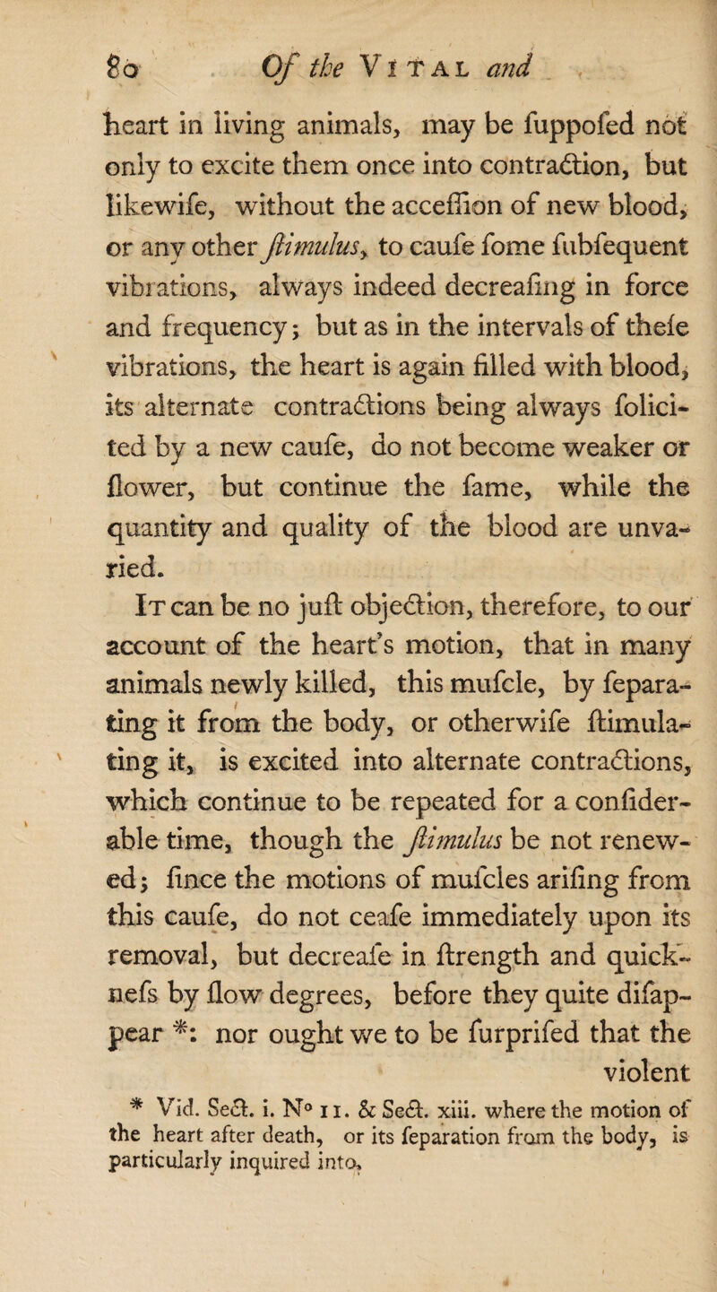 heart in living animals, may be fuppofed not only to excite them once into contraction, but likewife, without the acceffion of new blood, or any other ftimulu$y to caufe fome fubfequent vibrations, always indeed decrealing in force and frequency; but as in the intervals of thefe vibrations, the heart is again filled with blood, its alternate contractions being always folici- ted by a new caufe, do not become weaker or flower, but continue the fame, while the quantity and quality of the blood are unva-* ried. It can be no juft objection, therefore, to our account of the heart’s motion, that in many animals newly killed, this mufcle, by fepara- ting it from the body, or otherwife ftimula- ting it, is excited into alternate contractions, which continue to be repeated for a confider- able time, though the JUmulus be not renew¬ ed; fince the motions of mufcles arifing from this caufe, do not ceafe immediately upon its removal, but decreafe in ftrength and quick- nefs by flow degrees, before they quite difap- pear nor ought we to be furprifed that the violent * Vid. Sect. i. N° ii. & SeCt. xiii. where the motion of the heart after death, or its reparation from the body, is particularly inquired into.