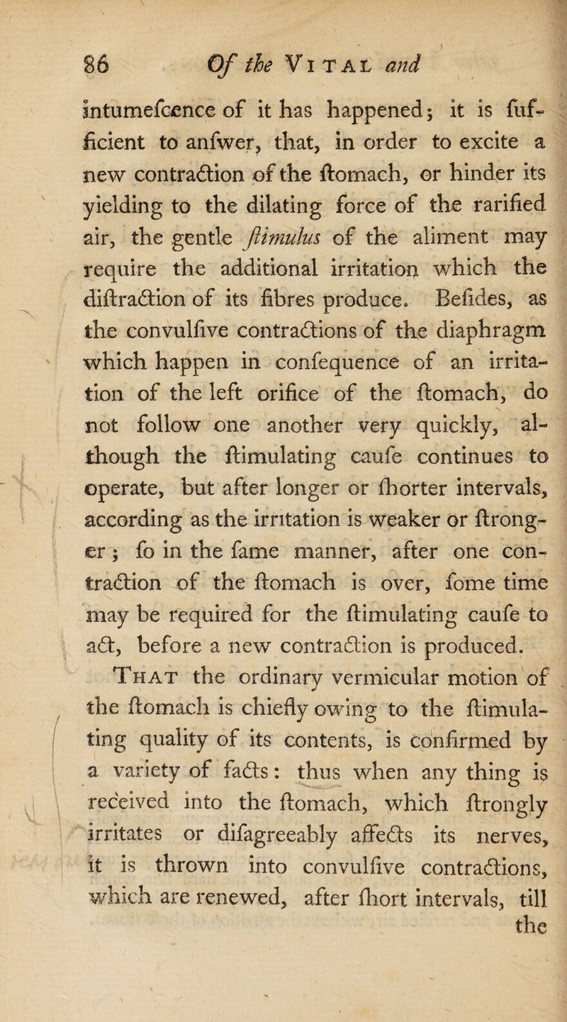 Intumefoence of it has happened; it is fuf~ ficient to anfwer, that, in order to excite a new contraction of the ftomach, or hinder its yielding to the dilating force of the rarified air, the gentle ftimulus of the aliment may require the additional irritation which the diftraCtion of its fibres produce, Befides, as the convulfive contractions of the diaphragm which happen in confequence of an irrita¬ tion of the left orifice of the ftomach, do not follow one another very quickly, al¬ though the ftimulating caufe continues to operate, but after longer or lb or ter intervals, according as the irritation is weaker or ftrong- er; fo in the fame manner, after one con¬ traction of the ftomach is over, fome time may be required for the ftimulating caufe to aCt, before a new contraction is produced. That the ordinary vermicular motion of the ftomach is chiefly owing to the ftimula¬ ting quality of its contents, is confirmed by a variety of faCts: thus when any thing is received into the ftomach, which, ftrongly irritates or difagreeably affeCts its nerves, it is thrown into convulfive contractions, which are renewed, after fhort intervals, till the