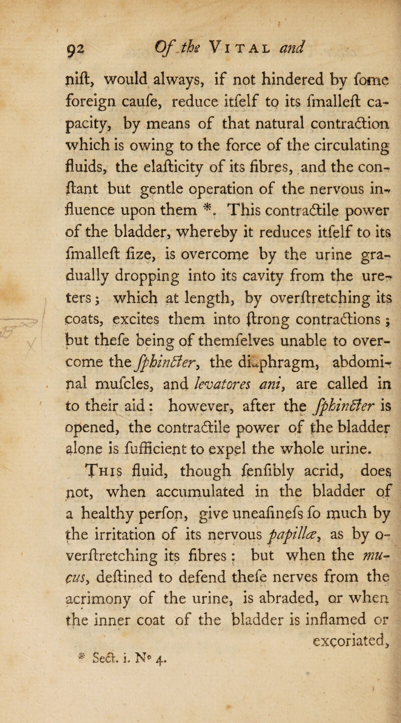 nift, would always, if not hindered by fome foreign caufe, reduce itfelf to its fmalleft ca¬ pacity, by means of that natural contraction which is owing to the force of the circulating fluids, the elafticity of its fibres, and the con- ftant but gentle operation of the nervous in-* fluence upon them This contractile power of the bladder, whereby it reduces itfelf to its fmalleft fize, is overcome by the urine gra¬ dually dropping into its cavity from the ure¬ ters 5 which at length, by overftretching its coats, excites them into flrong contractions $ but thefe being of themfelves unable to over¬ come the fphinSter, the diaphragm, abdomi-r nal mufcles, and levatores ani, are called in to their aid: however, after the fphinSter is opened, the contractile power of the bladder alone is fiifficienfc to expel the whole urine. This fluid, though fenfibly acrid, does not, when accumulated in the bladder of a healthy perfon, give uneafinefs fo much by the irritation of its nervous papilla, as by o- verftretching its fibres; but when the mu¬ cus, deftined to defend thefe nerves from the acrimony of the urine, is abraded, or when the inner coat of the bladder is inflamed or excoriated, f Set. i. N° 4.