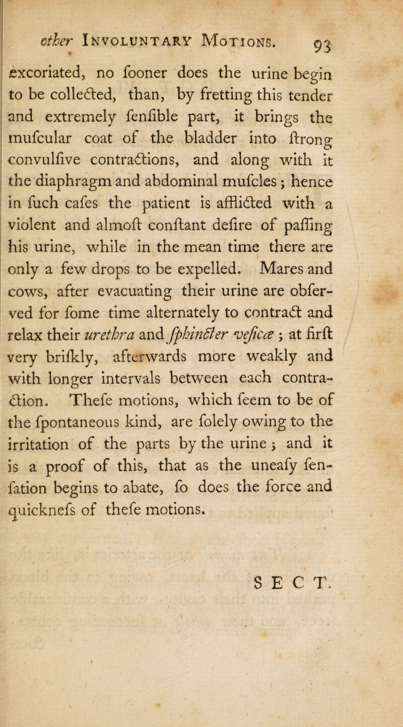 ’ * ether Involuntary Motions. 93 excoriated, no fooner does the urine begin to be collected, than, by fretting this tender and extremely fenlible part, it brings the mufcular coat of the bladder into ftrong convulfive contractions, and along with it the diaphragm and abdominal mufcles; hence in fuch cafes the patient is affiidted with a violent and almoft conftant defire of paffing his urine, while in the mean time there are 1 only a few drops to be expelled. Mares and cows, after evacuating their urine are obfer- ved for fome time alternately to contract and relax their urethra and fphinffier ‘vejicce ; at iirft very brilkly, afterwards more weakly and with longer intervals between each contra-* £tion. Thefe motions, which feem to be of the fpontaneous kind, are folely owing to the irritation of the parts by the urine 5 and it is a proof of this, that as the uneafy fen- fation begins to abate, fo does the force and quicknefs of thefe motions. SEC T. % ** / 1