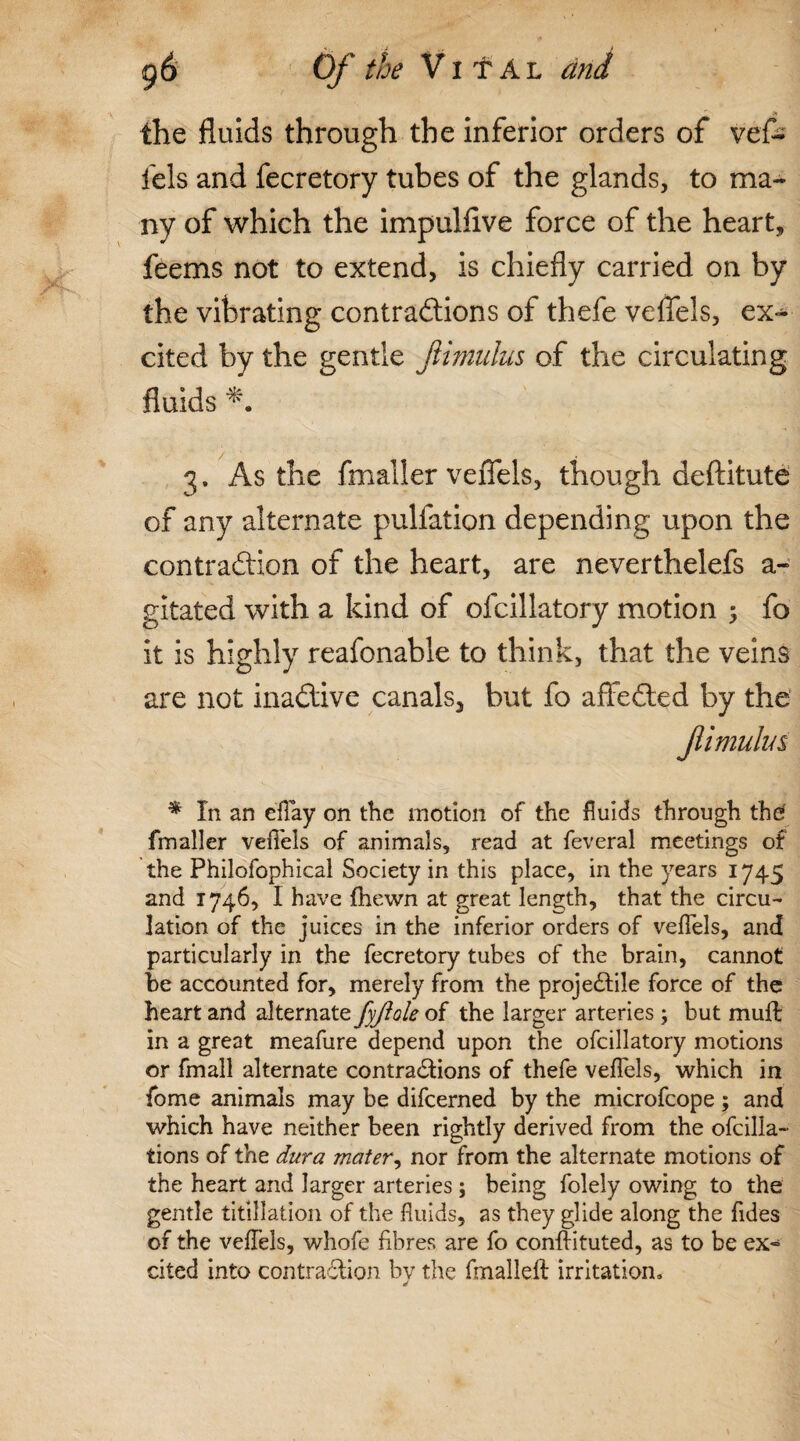 the fluids through the inferior orders of vef- fels and fecretory tubes of the glands, to ma¬ ny of which the impulfive force of the heart, feems not to extend, is chiefly carried on by the vibrating contractions of thefe veflels, ex¬ cited by the gentle fiimulus of the circulating fluids 3. As the fmaller veflels, though deftitute of any alternate pulfation depending upon the contraction of the heart, are neverthelefs a- gitated with a kind of ofcillatory motion ; fo it is highly reafonable to think, that the veins are not inactive canals, but fo affeCted by the fimulm * In an e'flay on the motion of the fluids through the fmaller veflels of animals, read at feveral meetings of the Philofophical Society in this place, in the years 1745 and 1746, I have fhewn at great length, that the circu¬ lation of the juices in the inferior orders of veflels, and particularly in the fecretory tubes of the brain, cannot be accounted for, merely from the projectile force of the heart and alternate fyjlole of the larger arteries; but muft in a great meafure depend upon the ofcillatory motions or fmall alternate contractions of thefe veflels, which in fome animals may be difcerned by the microfcope ; and which have neither been rightly derived from the ofcilla- tions of the dura mater, nor from the alternate motions of the heart and larger arteries; being folely owing to the gentle titillation of the fluids, as they glide along the Aides of the veflels, whofe fibres are fo conftituted, as to be ex¬ cited into contraction by the fmallelt irritation* d