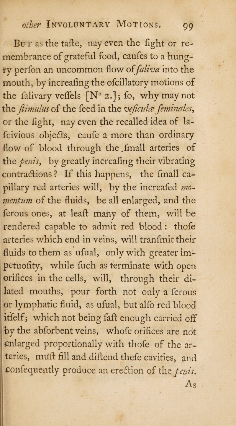 But as the tafte, nay even the fight or re¬ membrance of grateful food, caufes to a hung¬ ry perfon an uncommon flow of faliva into the mouth, by increafing the ofcillatory motions of the falivary veflels [N° 2.]; fo, why may not the Jlimulus of the feed in the 'vejiculce femimles, or the fight, nay even the recalled idea of la- fcivious objefts, caufe a more than ordinary flow of blood through the ^fmall arteries of the penis, by greatly increafing their vibrating contra&ions ? If this happens, the fmall ca¬ pillary red arteries will, by the increafed mo¬ mentum of the fluids, be all enlarged, and the ferous ones, at leaft many of them, will be rendered capable to admit red blood: thofe arteries which end in veins, will tranfmit their 1 fluids to them as ufual, only with greater im~ petuofity, while fuch as terminate with open orifices in the cells, will, through their di¬ lated mouths, pour forth not only a ferous or lymphatic fluid, as ufual, but alfo red blood itfelf; which not being faft enough carried off by the abforbent veins, whofe orifices are not enlarged proportionally with thofe of the ar¬ teries, muft fill and diftend thefe cavities, and consequently produce an erection of the penis. \ As iff 4 - / * .i 5 *