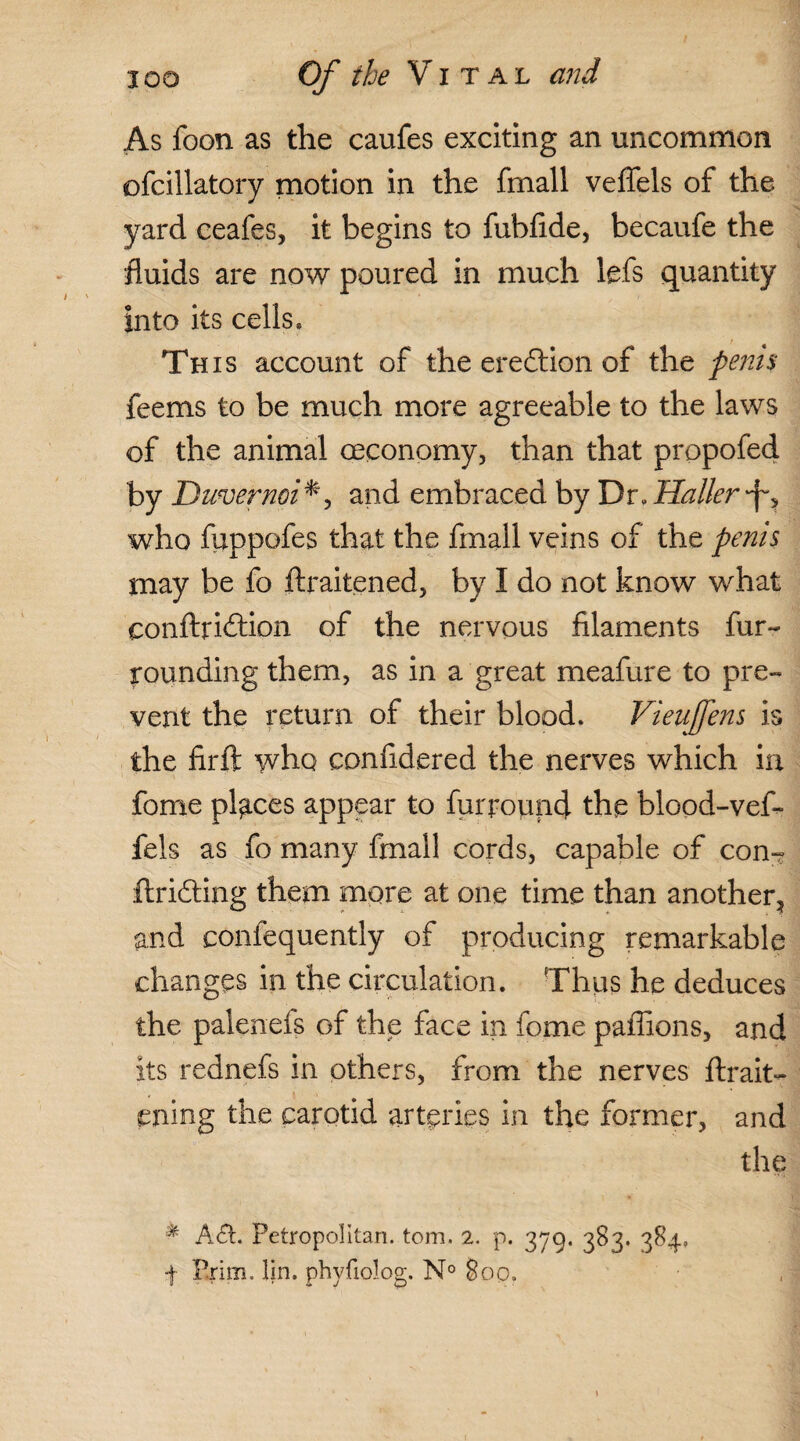 As foon as the caufes exciting an uncommon ofcillatory motion in the fmall veffels of the yard ceafes, it begins to fubfide, becaufe the fluids are now poured in much lefs quantity into its cells, Th is account of the erection of the penis feems to be much more agreeable to the laws of the animal oeconomy, than that propofed by Duvernoi*, and embraced by Dr, Haller who fuppofes that the fmall veins of the penis may be fo ftraitened, by I do not know what conftriftion of the nervous filaments fur¬ rounding them, as in a great meafure to pre¬ vent the return of their blood. Vieufens is the firft who confidered the nerves which in fome places appear to furround the blood-vef- fels as fo many fmall cords, capable of con- drifting them more at one time than another, and confequently of producing remarkable changes in the circulation. Thus he deduces the paleneis of the face in fome paffions, and its rednefs in others, from the nerves ftrait- ening the carotid arteries in the former, and the * Aft. Petropolitan. tom. 2. p. 379. 383. 384, -f Prim. lin. phvfiolog. N° 8op.