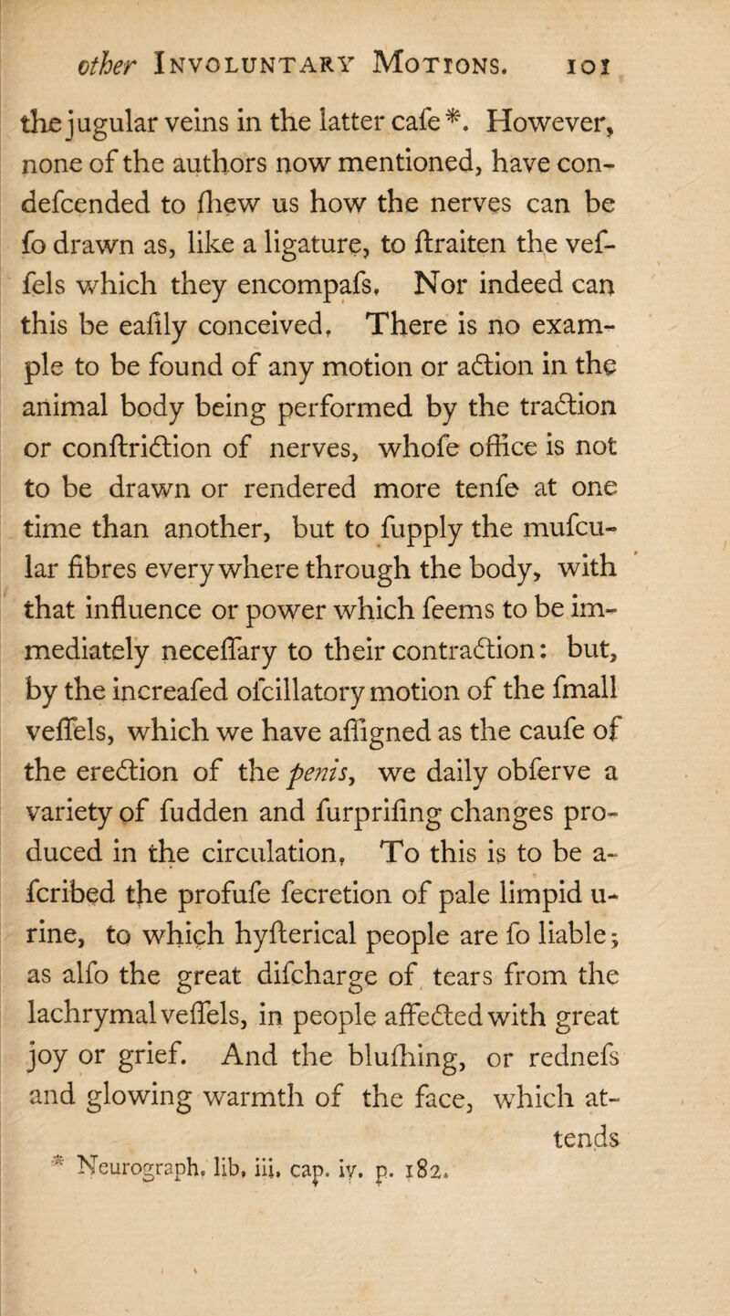 the jugular veins in the latter cafe *. However, none of the authors now mentioned, have con- defcended to fliew us how the nerves can be fo drawn as, like a ligature, to ftraiten the vef- fels which they encompafs, Nor indeed can this be eafily conceived. There is no exam¬ ple to be found of any motion or adtion in the animal body being performed by the tradtion or conftridtion of nerves, whofe office is not to be drawn or rendered more tenfe at one time than another, but to fupply the mufcu- lar fibres everywhere through the body, with that influence or power which feems to be im¬ mediately neceflary to their contradtion: but, by the increafed ofcillatory motion of the fmall vefiels, which we have affigned as the caufe of the eredtion of the penis y we daily obferve a variety of fudden and furprifing changes pro¬ duced in the circulation. To this is to be a- fcribed the profufe fecretion of pale limpid u- rine, to which hyfterical people are fo liable; as alfo the great difcharge of tears from the lachrymal veffels, in people affedledwith great joy or grief. And the blufhing, or rednefs and glowing warmth of the face, which at¬ tends Neurograph, lib, hi, cap. iy. p. 182.