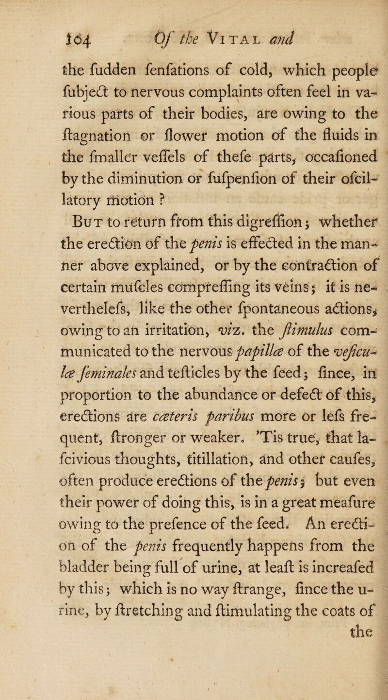 the fudden fenfations of cold, which people fubjedt to nervous complaints often feel in va¬ rious parts of their bodies, are owing to the ftagnation or flower motion of the fluids in the fmaller veflels of thefe parts* occafioned by the diminution or fufpenfion of their ofcil- latory motion ? But to return from this digreflion ; whether the eredtion of the penis is effected in the man¬ ner above explained, or by the contraction of certain miifcles comprefling its veins; it is ne- verthelefs, like the other fpontaneous adtions* owing to an irritation, viz. the Jiimulus com¬ municated to the nervous papillce of the veficu- Ice feminales and tefticles by the feed; fince, in proportion to the abundance or defedt of this, eredtions are cceteris paribus more or lefs fre¬ quent, ftronger or weaker, ’Tis true, that la- fcivious thoughts, titillatioil, and other caufes, often produce eredtions of the penis* but even their power of doing this, is in a great meafure owing to the prefence of the feed. An erecti¬ on of the penis frequently happens from the bladder being full of urine, at leafl: is increafed by this; which is no way Arrange, fince the u- rine, by ftretching and ftimulating the coats of the