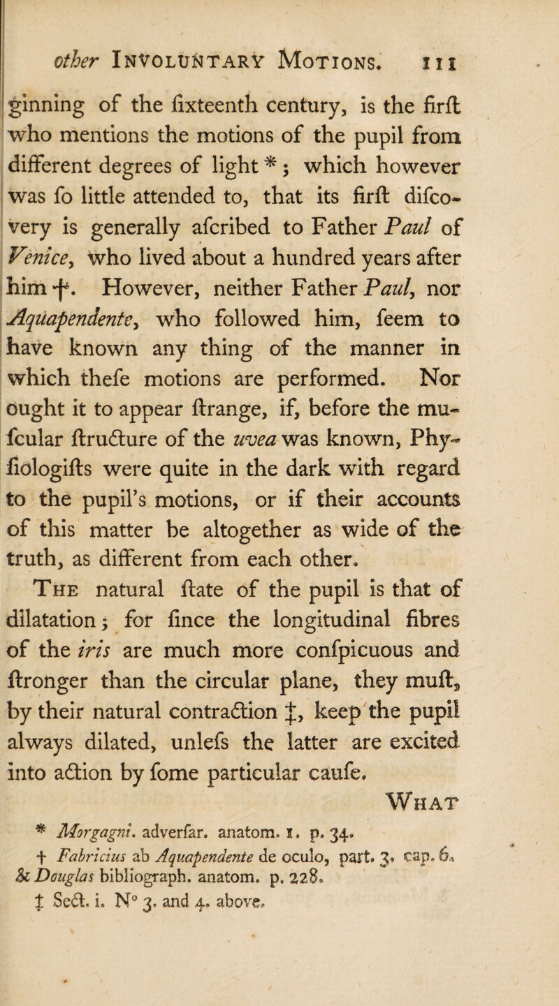 ginning of the fixteenth century, is the firfl who mentions the motions of the pupil from different degrees of light * ; which however was fo little attended to, that its firft difco- very is generally afcribed to Father Paul of Venice, who lived about a hundred years after him^. However, neither Father Paul, nor Aquapendente, who followed him, feem to have known any thing of the manner in which thefe motions are performed. Nor ought it to appear ftrange, if, before the mu- fcular ftruCture of the uvea was known, Phy- fiologifts were quite in the dark with regard to the pupil’s motions, or if their accounts of this matter be altogether as wide of the truth, as different from each other. The natural flate of the pupil is that of dilatation; for fince the longitudinal fibres of the iris are much more confpicuous and ftronger than the circular plane, they mufts by their natural contraction keep the pupil always dilated, unlefs the latter are excited into aftion by fome particular caufe. What * Morgagni, adverfar. anatom. I. p. 34. f Fabricius ab Aquapendente de oculo, part. 3. cap. 6* Sc Douglas bibliograph. anatom, p. 228,