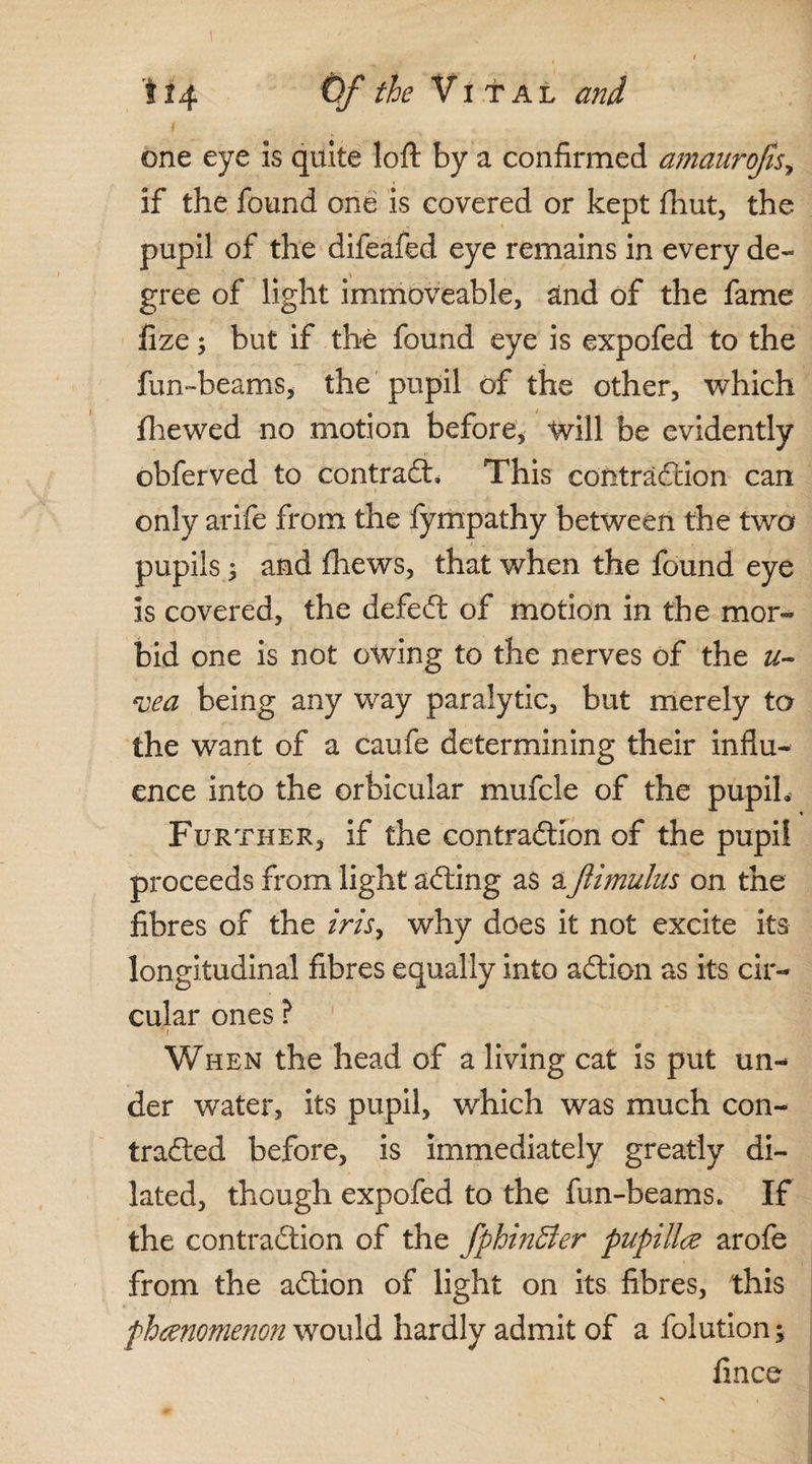 one eye is quite loft by a confirmed amaurojis, if the found one is covered or kept (hut, the pupil of the difeafed eye remains in every de¬ gree of light immoveable, and of the fame fize; but if the found eye is expofed to the fun-beams, the pupil of the other, which fhewed no motion before, will be evidently obferved to contract, This contraction can only arife from the fympathy between the two pupils y and fhews, that when the found eye is covered, the defeCt of motion in the mor¬ bid one is not owing to the nerves of the u- vea being any way paralytic, but merely to the want of a caufe determining their influ¬ ence into the orbicular mufcle of the pupih Further, if the contraction of the pupil proceeds from light aCting as aftimulus on the fibres of the iris, why does it not excite its longitudinal fibres equally into aCtion as its cir¬ cular ones ? *1 When the head of a living cat is put un¬ der water, its pupil, which was much con¬ tracted before, is immediately greatly di¬ lated, though expofed to the fun-beams. If the contraction of the fphin&er papilla arofe from the aCtion of light on its fibres, this phenomenon would hardly admit of a folution; fince