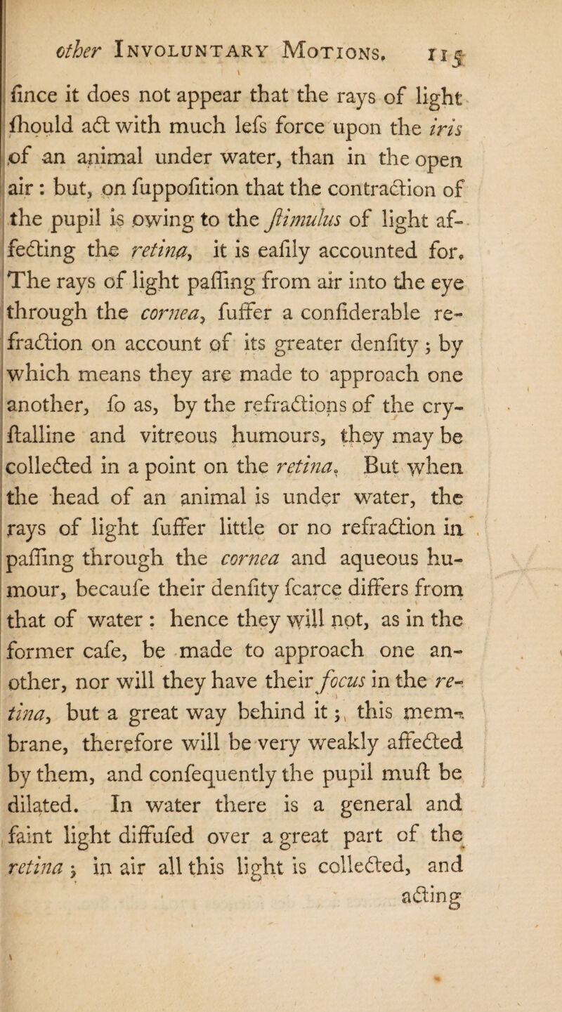 ; \ 1 . fince it does not appear that the rays of light fhould act with much lefs force upon the iris of an animal under water, than in the open air : but, on fuppofition that the contraction of the pupil is owing to the Jiimulus of light af¬ fecting the retina, it is eaffiy accounted for. The rays of light paffing from air into the eye through the cornea, fuffer a confiderable re¬ fraction on account of its greater denfity ; by which means they are made to approach one another, fo as, by the refractions of the cry¬ stalline and vitreous humours, they may be collected in a point on the retina, But when the head of an animal is under water, the rays of light fuffer little or no refraction in paffing through the cornea and aqueous hu¬ mour, becaufe their denfity fcarce differs from that of water : hence they will not, as in the former cafe, be made to approach one an¬ other, nor will they have their focus in the re- tina, but a great way behind it , this mem-* brane, therefore will be very weakly affected by them, and confequently the pupil mull be dilated. In water there is a general and faint light diffufed over a great part of the retina y in air all this light is collected, and acting