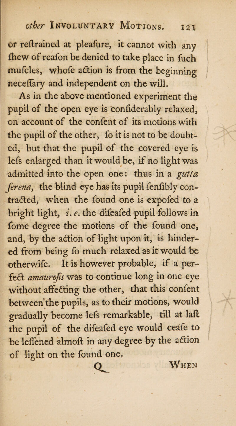 or reftrained at pleafure, it cannot with any fhew of reafon be denied to take place in fuch mufcles, whofe adtion is from the beginning neceflary and independent on the will. As in the above mentioned experiment the pupil of the open eye is confiderably relaxed* on account of the confent of its motions with the pupil of the other, fo it is not to be doubt¬ ed, but that the pupil of the covered eye is lefs enlarged than it would be, if no light was admitted into the open one: thus in a gutta ferena, the blind eye has its pupil fenfibly con- tradted, when the found one is expofed to a bright light, i. e. the difeafed pupil follows in fome degree the motions of the found one, and, by the adtion of light upon it, is hinder¬ ed from being fo much relaxed as it would be otherwife. It is however probable, if a per- fedt amaurojts was to continue long in one eye without affedting the other, that this confent between the pupils, as to their motions, would gradually become lefs remarkable, till at laft the pupil of the difeafed eye would ceatfe to be leffened almoft in any degree by the adtion of light on the found one, Q. When