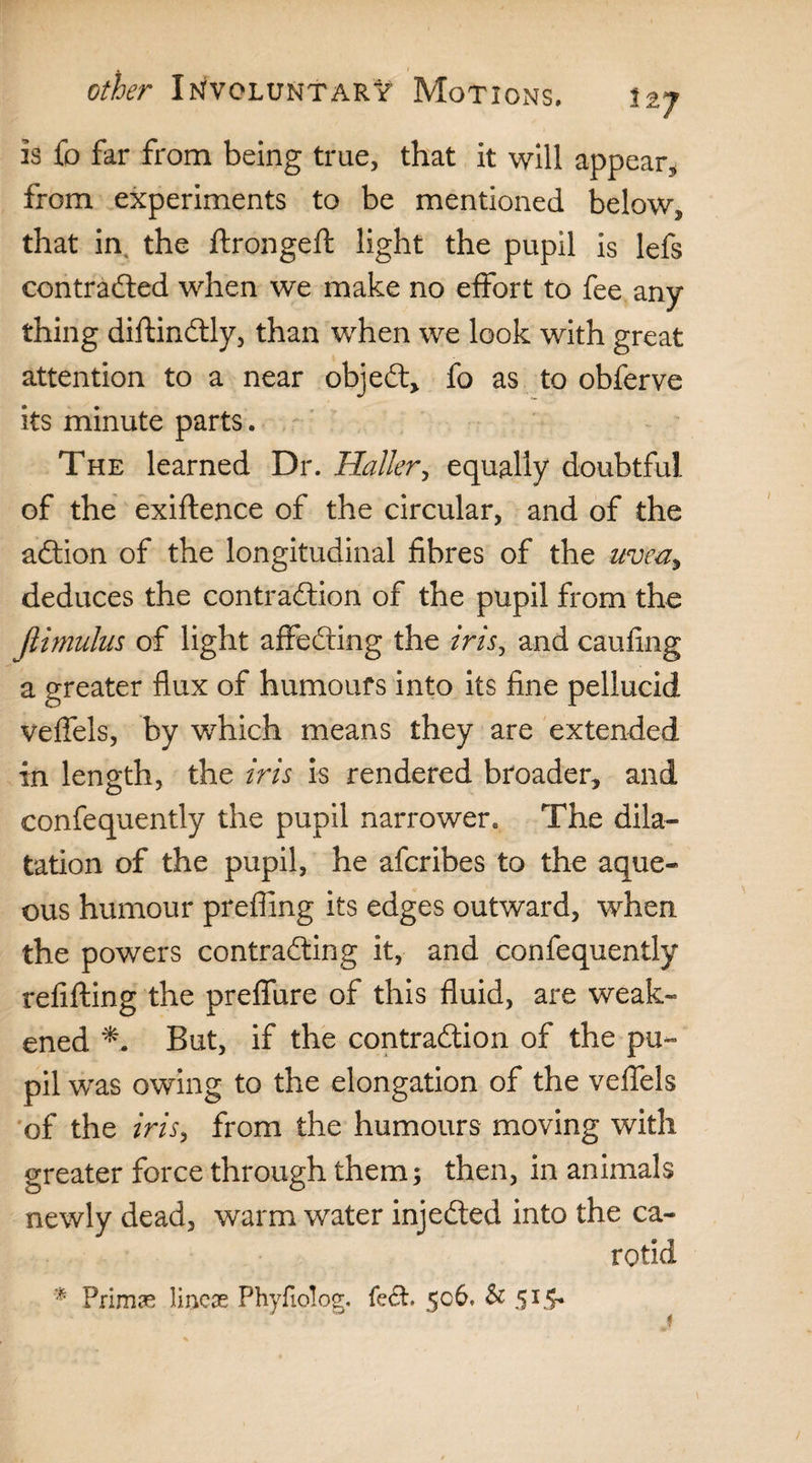 is fo far from being true, that it will appear, from experiments to be mentioned below, that in, the ftrongeft light the pupil is lefs contracted when we make no effort to fee any¬ thing diftinCtly, than when we look with great attention to a near objeCt, fo as to obferve its minute parts. The learned Dr. Haller, equally doubtful of the exiftence of the circular, and of the aCtion of the longitudinal fibres of the uvea, deduces the contraction of the pupil from the ftimulus of light affeCting the iris, and caufing a greater flux of humours into its fine pellucid veflfels, by which means they are extended in length, the iris is rendered broader, and confequently the pupil narrower. The dila¬ tation of the pupil, he afcribes to the aque¬ ous humour prefling its edges outward, when the powers contracting it, and confequently refitting the preflfure of this fluid, are weak¬ ened But, if the contraction of the pu¬ pil was owing to the elongation of the veflfels of the iris, from the humours moving with greater force through them; then, in animals newly dead, warm water injeCted into the ca¬ rotid * Primae lineae Phyfiolog. fe£t. 506. & 515*