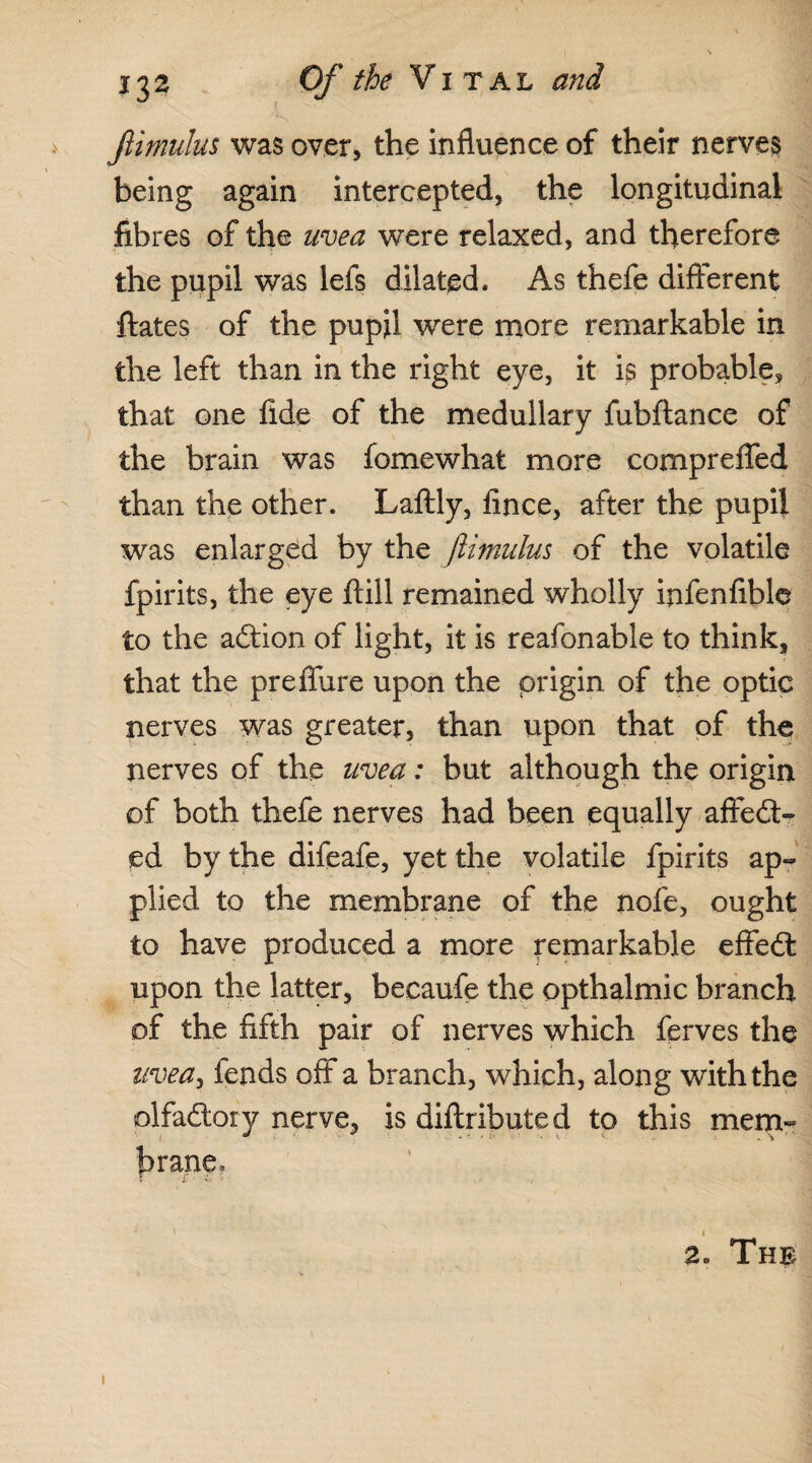.V Jlimulus was over, the influence of their nerves being again intercepted, the longitudinal fibres of the uvea were relaxed, and therefore the pupil was lefs dilated. As thefe different ftates of the pupil were more remarkable in the left than in the right eye, it is probable, that one fide of the medullary fubftance of the brain was fomewhat more compreffed than the other. Laftly, fince, after the pupil was enlarged by the Jlimulus of the volatile fpirits, the eye ftill remained wholly infenfible to the adtion of light, it is reafonable to think, that the prefibre upon the origin of the optic nerves was greater, than upon that of the nerves of the uvea: but although the origin of both thefe nerves had been equally affedt- ed by the difeafe, yet the volatile fpirits ap¬ plied to the membrane of the nofe, ought to have produced a more remarkable effedt upon the latter, beeaufe the opthalmic branch of the fifth pair of nerves which ferves the uvea? fends off a branch, which, along with the olfadtory nerve, is diflributed to this mem¬ brane, 2. The i