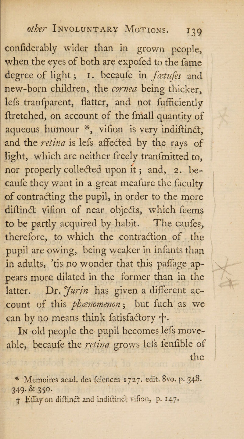 confiderably wider than in grown people, when the eyes of both are expofed to the fame degree of light; 1. becaufe in fcetufes and new-born children, the cornea being thicker, lefs tranfparent, flatter, and not fufficiently ftretched, on account of the fmall quantity of aqueous humour *, vifion is very indiftindt, and the retina is lefs affedted by the rays of light, which are neither freely tranfmitted to, nor properly colledted upon it; and, 2. be¬ caufe they want in a great meafure the faculty of contradling the pupil, in order to the more diftindt vifion of near objedts, which feems to be partly acquired by habit. The caufes, therefore, to which the contradtion of the pupil are owing, being weaker in infants than in adults, kis no wonder that this paffage ap¬ pears more dilated in the former than in the latter. Dr. Jurin has given a different ac¬ count of this phenomenon; but fuch as we can by no means think fatisfadtory In old people the pupil becomes lefs move- able, becaufe the retina grows lefs fenfible of the * Memoires acad. des fciences 1727. edit. 8vo. p. 34-8. 349.& 350. f Eflayon diftinft and indiftindt vifion, p. 147.