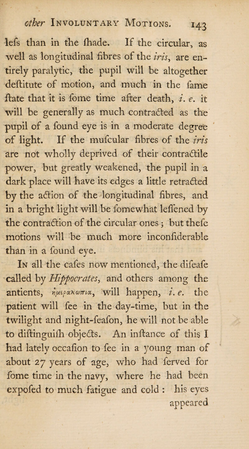 H3 lefs than in the (hade. If the circular, as well as longitudinal fibres of the iris, are en¬ tirely paralytic, the pupil will be altogether deftitute of motion, and much in the fame ffate that it is fome time after death, i. e. it will be generally as much contradted as the pupil of a found eye is in a moderate degree of light. If the mufcular fibres of the iris are not wholly deprived of their contradtile power, but greatly weakened, the pupil in a dark place will have its edges a little retradted by the adtion of the longitudinal fibres, and in a bright light will be fomewhat leffened by the contradtion of the circular ones; but thefe motions will be much more inconfiderable than in a found eye. In all the cafes now mentioned, the difeafe called by Hippocrates, and others among the antients, ^fc/5a*w,a> will happen, /. e. the patient will fee in the day-time, but in the twilight and night-feafon, he will not be able to diftinguifh objedts. An inftance of this I had lately occafion to fee in a young man of about 27 years of age, who had ferved for fome time in the navy, where he had been expofed to much fatigue and cold : his eyes appeared