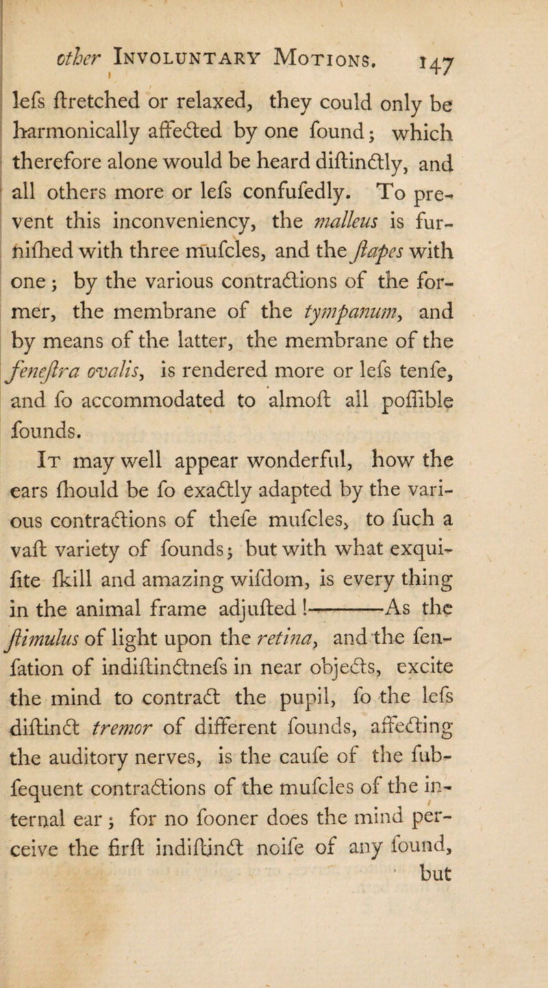 lefs ffretched or relaxed, they could only be harmonically affeCted by one found; which therefore alone would be heard diftinCtly, and all others more or lefs confufedly. To pre¬ vent this inconveniency, the malleus is fur- nifhed with three mufcles, and the Jlapes with one; by the various contractions of the for¬ mer, the membrane of the tympanum, and by means of the latter, the membrane of the fenejlra ovalis, is rendered more or lefs tenfe, and fo accommodated to almoft all poffible founds. It may well appear wonderful, how the ears fhould be fo exactly adapted by the vari¬ ous contractions of thefe mufcles, to fuch a vaft variety of founds 5 but with what exqui- fite fkill and amazing wifdom, is every thing in the animal frame adjufted !~———As the jlimulus of light upon the retina, and the fen- fation of indiftinCtnefs in near ohjeCts, excite the mind to contract the pupil, fo the lefs diftinCt tremor of different founds, affeCting the auditory nerves, is the caufe of the fub- fequent contractions of the mufcles of the in¬ ternal ear ; for no fooner does the mind per¬ ceive the firfl indiftjnCt noife of any found, but