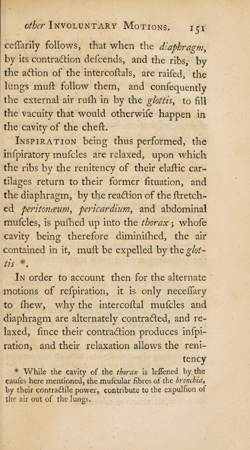 ceffarily follows, that when the diaphragm, by its contraction defcends, and the ribs, by the action of the intercoftals, are raifed, the lungs muft follow them, and confequently the external air rufh in by the glottis, to fill the vacuity that would otherwife happen in the cavity of the cheft. Inspiration being thus performed, the infpiratory mufcles are relaxed, upon which the ribs by the renitency of their elaftic car¬ tilages return to their former fituation, and the diaphragm, by the reaction of the ftretch- ed peritonaeum, pericardium, and abdominal mufcles, is pufhed up into the thorax; whofe cavity being therefore diminiftied, the air contained in it, muft be expelled by the glot¬ tis * In order to account then for the alternate motions of refpiration, it is only necefiary to fhew, why the intercoftal mufcles and diaphragm are alternately contracted, and re¬ laxed, fince their contraction produces infpi- ration, and their relaxation allows the reni¬ tency * While the cavity of the thorax is leflened by the caufes here mentioned, the mufcular fibres of the bronchia, by their contra&ile power, contribute to the expulfion of the air out of the lungs.