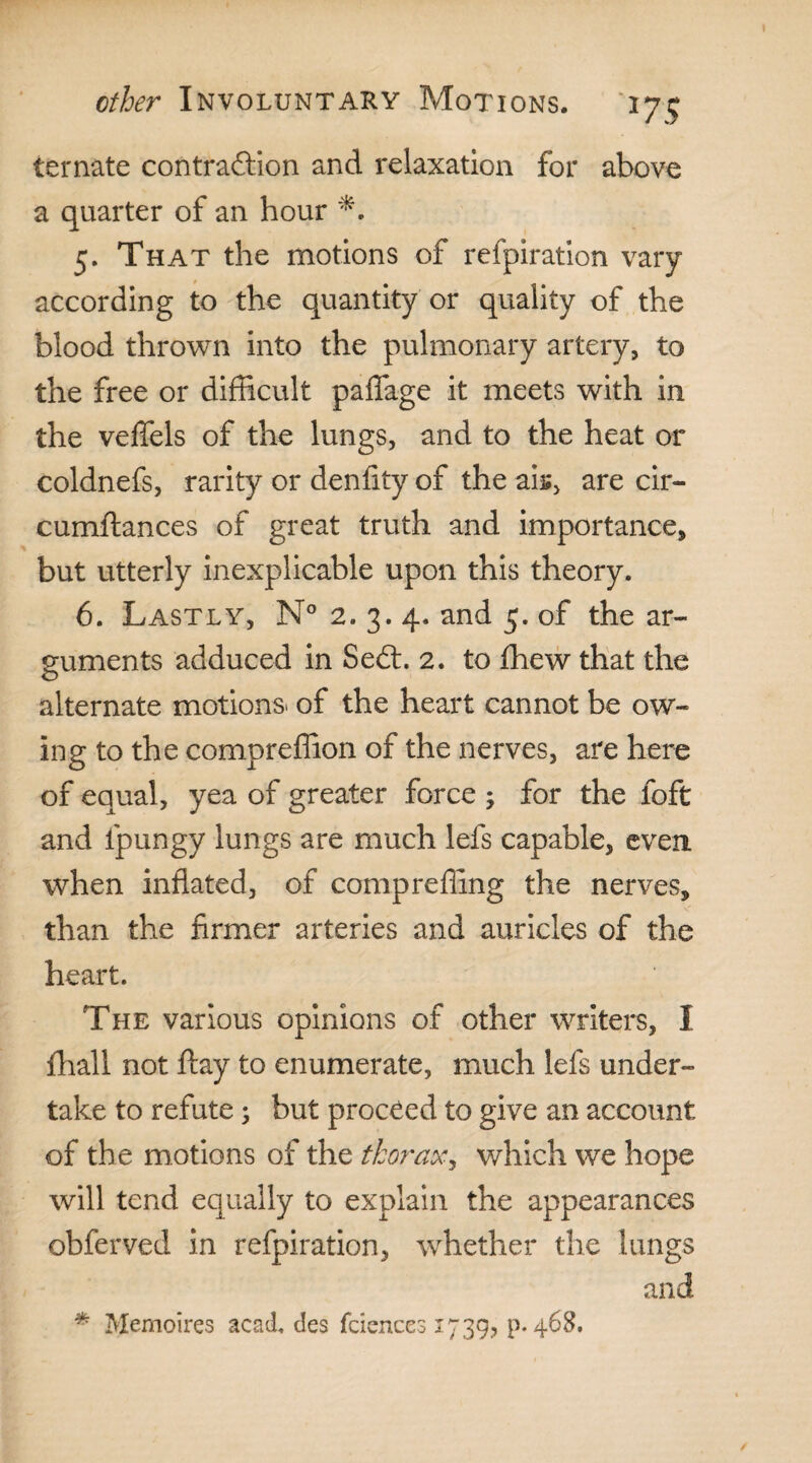 I ether Involuntary Motions. 175 temate contraction and relaxation for above a quarter of an hour 5. That the motions of refpiration vary according to the quantity or quality of the blood thrown into the pulmonary artery, to the free or difficult paffage it meets with in the veffels of the lungs, and to the heat or coldnefs, rarity or denfity of the aiu, are cir- cumflances of great truth and importance, but utterly inexplicable upon this theory. 6. Lastly, N° 2. 3. 4. and 5. of the ar¬ guments adduced in Se£t. 2. to fhew that the alternate motions* of the heart cannot be ow¬ ing to the compreffion of the nerves, are here of equal, yea of greater force ; for the loft and fpungy lungs are much lefs capable, even when inflated, of comprefling the nerves, than the firmer arteries and auricles of the heart. The various opinions of other writers, I fhall not ftay to enumerate, much lefs under¬ take to refute; but proceed to give an account of the motions of the thorax, which we hope will tend equally to explain the appearances obferved in refpiration, wdiether the lungs and * Memoires acad. des fciences 1739? p. 468. /