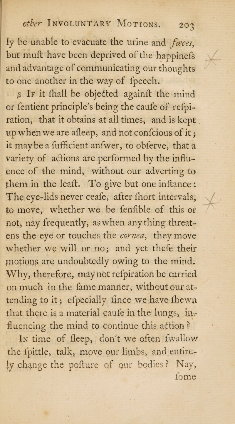 ly he unable to evacuate the urine and faces, but muft have been deprived of the happinefs and advantage of communicating our thoughts to one another in the way of fpeech. $ If it (hall be objected againft the mind or fentient principle’s being the caufe of refpi- ration, that it obtains at all times, and is kept up when we are afleep, and not confcious of it $ it maybe a fufficient anfwer, to obferve, that a variety of adtions are performed by the influ¬ ence of the mind, without our adverting to them in the leaft. To give but one inftance : The eye-lids never ceafe, after fhort intervals, to move, whether we be fenfible of this or not, nay frequently, as when anything threat¬ ens the eye or touches the cornea, they move whether we will or no; and yet thefe their motions are undoubtedly owing to the mind. Why, therefore, may not refpiration be carried on much in the fame manner, without our at¬ tending to it; efpecially fince we have (hewn that there is a material caufe in the lungs, iiir fluencing the mind to continue this adtion ? In time of deep, don’t we often fwallow the fpittle, talk, move our lijnbs, and entire¬ ly change the pofture of qur bodies ? Nay, fome