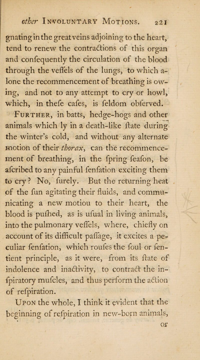 i gnatingin the great veins adjoining to the heart, tend to renew the contractions of this organ and confequently the circulation of the blood through the veflels of the lungs, to which a- lone the recommencement of breathing is ow¬ ing, and not to any attempt to cry or howl, which, in thefe cafes, is feldorn obferved. Further, in batts, hedge-hogs and other animals which ly in a death-like ftate during the winter’s cold, and without any alternate motion of their thorax, can the recommence¬ ment of breathing, in the fpring feafon, be afcribed to any painful fenfation exciting them to cry ? No, furely. But the returning heat of the fun agitating their fluids, and commu¬ nicating a new motion to their heart, the blood is pufhed, as is ufual in living animals, into the pulmonary veffels, where, chiefly on account of its difficult paflage, it excites a pe¬ culiar fenfation, which roufes the foul or fen- tient principle, as it were, from its ftate of indolence and inactivity, to contract the in- fpiratory mufcles, and thus perform the aCtion of refpiration. Upon the whole, I think it evident that the beginning of refpiration in new-born animals, «■ or