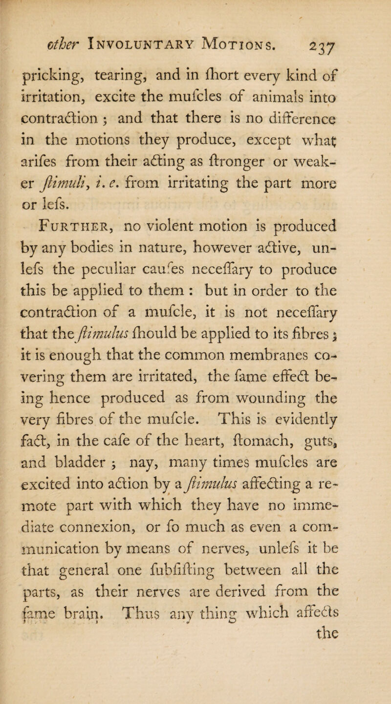 pricking, tearing, and in fhort every kind of irritation, excite the mufcles of animals into contraction ; and that there is no difference in the motions they produce, except what arifes from their adting as ftronger or weak¬ er Jiimuli, i. e, from irritating the part more or lefs. Further, no violent motion is produced by any bodies in nature, however adtive, un- lefs the peculiar caures neceffary to produce this be applied to them : but in order to the contraction of a mufcle, it is not neceffary that the ftimulus fhould be applied to its fibres; it is enough that the common membranes co¬ vering them are irritated, the fame effedt be¬ ing hence produced as from wounding the very fibres of the mufcle. This is evidently fadt, in the cafe of the heart, ftomach, guts, and bladder ; nay, many times mufcles are excited into adtion by a ftimulus affedting a re¬ mote part with which they have no imme¬ diate connexion, or fo much as even a com¬ munication by means of nerves, unlefs it be that general one fubfifting between all the parts, as their nerves are derived from the fame brain. Thus any thing which affedts