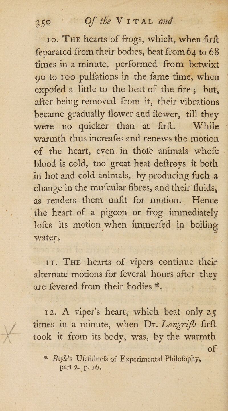 10. The hearts of frogs, which, when firft feparated from their bodies, beat from 64 to 68 times in a minute, performed from betwixt 90 to 100 pulfations in the fame time, wThen expofed a little to the heat of the fire ; but, after being removed from it, their vibrations became gradually flower and flower, till they were no quicker than at firft. While warmth thus increafes and renews the motion of the heart, even in thofe animals whofe blood is cold, too great heat deftroys it both in hot and cold animals, by producing fuch a change in the mufcular fibres, and their fluids, as renders them unfit for motion. Hence the heart of a pigeon or frog immediately iofes its motion when ltntnerfed in boiling water. 11. The hearts of vipers continue their alternate motions for feveral hours after they are fevered from their bodies 12. A viper’s heart, which beat only 25 times in a minute, when Dr. Langrifh firft took it from its body, was, by the warmth of % Boyle s Ufefulnefs of Experimental Philofophy, part 2. p. 16.