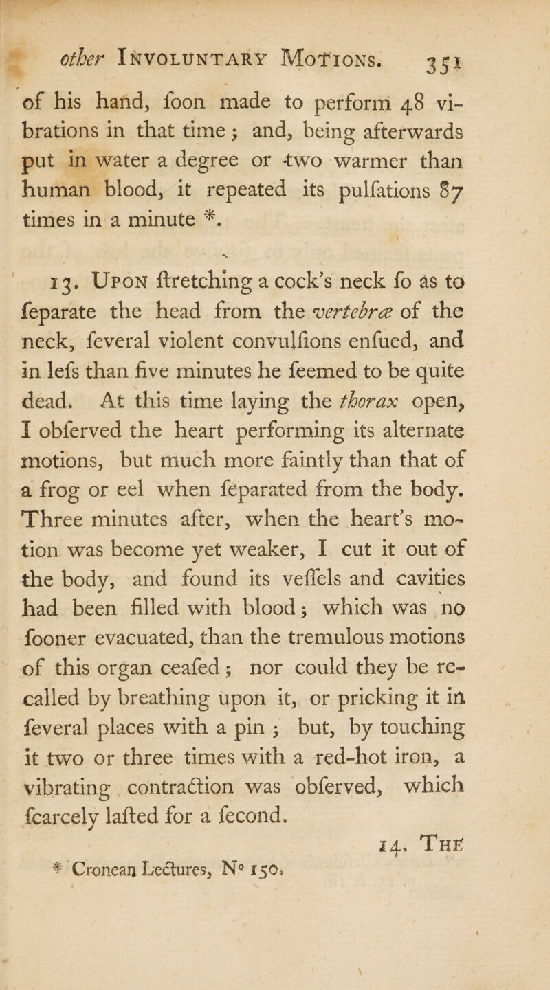 of his hand, foon made to perform 48 vi¬ brations in that time 3 and, being afterwards put in water a degree or two warmer than human blood, it repeated its pulfations 87 times in a minute / 13. Upon ftretching a cock's neck fo as to feparate the head from the vertebra of the neck, feveral violent convulfions enfued, and in lefs than five minutes he feemed to be quite dead. At this time laying the thorax open* I obferved the heart performing its alternate motions, but much more faintly than that of a frog or eel when feparated from the body. Three minutes after, when the heart's mo¬ tion was become yet weaker, I cut it out of the body, and found its veffels and cavities had been filled with blood 3 which was no fooner evacuated, than the tremulous motions of this organ ceafed 3 nor could they be re¬ called by breathing upon it, or pricking it in feveral places with a pin 3 but, by touching it two or three times with a red-hot iron, a vibrating contraction was obferved, which fcarcely lafted for a fecond. * Croneai} Lectures, N° 150* 14. Thu