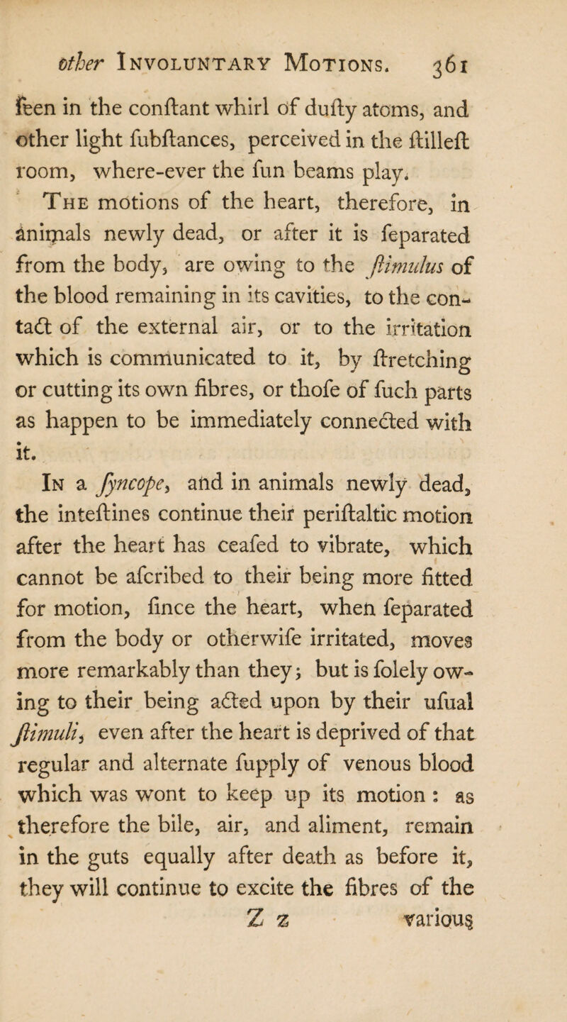 feen in the conftant whirl of dufty atoms, and other light fubftances, perceived in the ftilleft room, where-ever the fun beams play. The motions of the heart, therefore, in animals newly dead, or after it is feparated from the body, are owing to the ftimulus of the blood remaining in its cavities, to the con¬ tact of the external air, or to the irritation which is communicated to it, by ftretching or cutting its own fibres, or thofe of fuch parts as happen to be immediately connected with it. In a fyncope, and in animals newly dead, the inteftines continue their periftaltic motion after the heart has ceafed to vibrate, which cannot be afcribed to their being more fitted for motion, fince the heart, when feparated from the body or other wife irritated, moves more remarkably than they; but is folely ow¬ ing to their being adted upon by their ufual Jlimuli) even after the heart is deprived of that regular and alternate fupply of venous blood which was wont to keep up its motion : as therefore the bile, air, and aliment, remain in the guts equally after death as before it, they will continue to excite the fibres of the Z z various